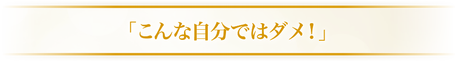 「こんな自分ではダメ！」