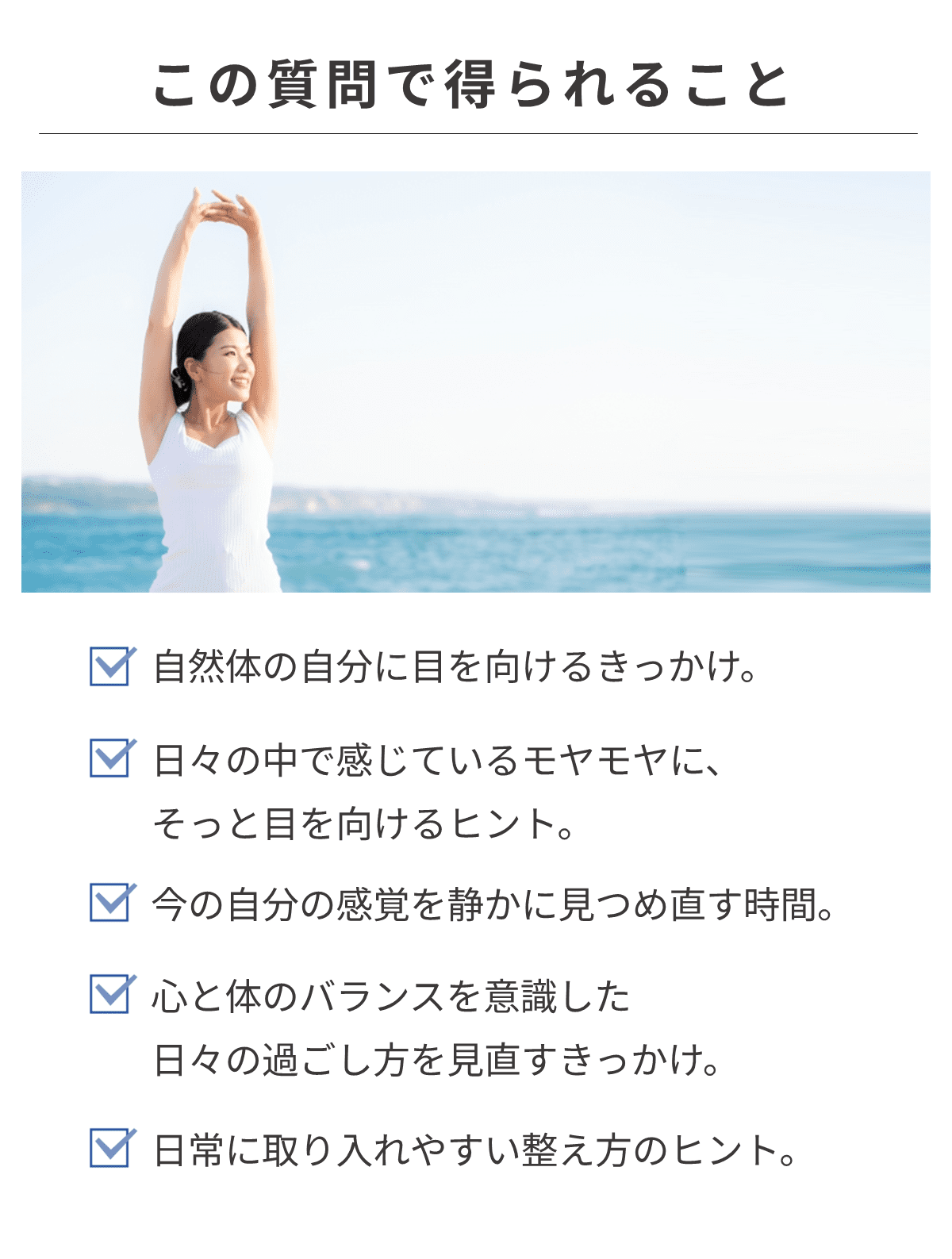回答して得られる事として、自然体の自分に目を向けるきっかけ。日々の中で感じているモヤモヤに、そっと目を向けるヒント。今の自分の感覚を静かに見つめ直す時間。心と体のバランスを意識した日々の過ごし方を見直すきっかけ。日常に取り入れやすい整え方のヒント。 と掲載された画像。