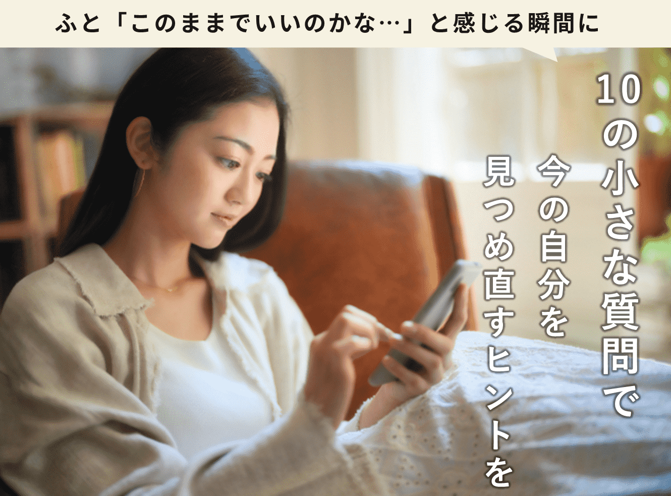 ふと「このままでいいのかな…」と感じることがある30〜60代向けに10の質問で今の自分を見つめ直すきっかけになるヒントを与える案内。