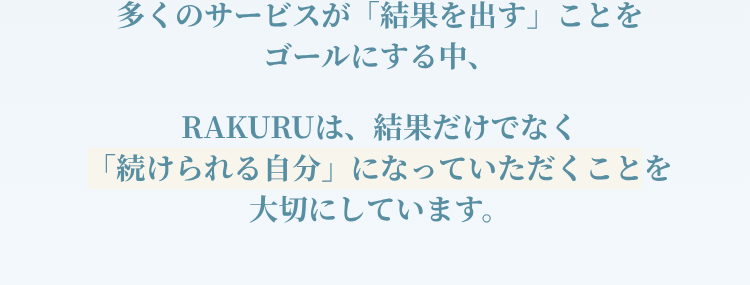 「多くのサービスが「結果を出す」ことをゴールにする中、RAKURUは、結果だけでなく「続けられる自分」になっていただくことを大切にしています。