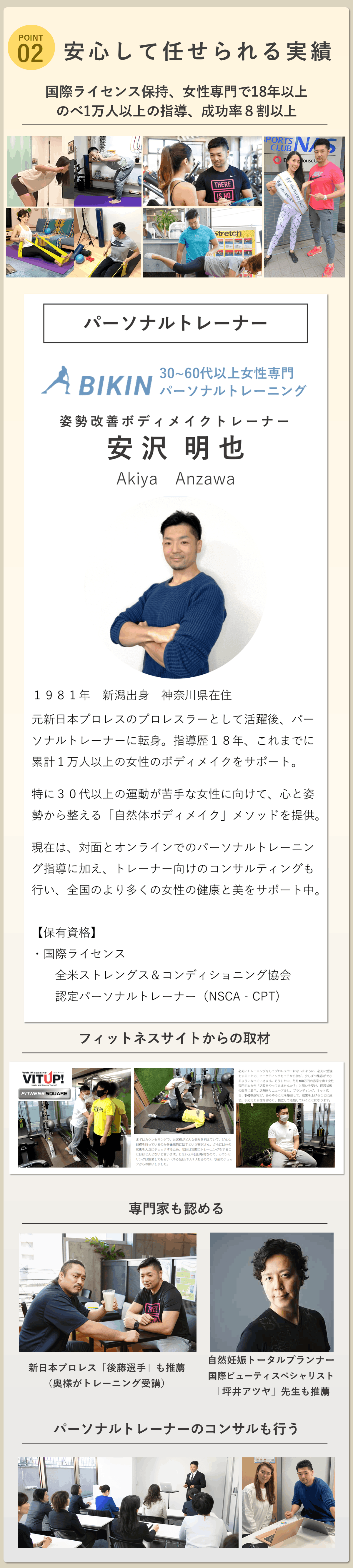 二つ目が安心して任せられる実績。国際ライセンスを持ちながら女性を専門に15年以上でのべ1万人以上の指導、成功率８割以上。  オンラインパーソナルトレーニングを行う様子の画像。対面パーソナルトレーニングを行う様子の画像。フィットネスサイトからの取材の様子の画像。   専門家も認める証拠として。新日本プロレス「後藤選手」の画像。（奥様がトレーニング受講） 自然妊娠トータルプランナー国際ビューティスペシャリスト「坪井アツヤ」先生の画像。  パーソナルトレーナーのコンサルも行う様子の画像。  以上を使用。  パーソナルトレーナーの紹介。BIKIN30～60代以上運動苦手女性専門パーソナルトレーニング代表パーソナルトレーナー姿勢改善ボディメイクトレーナー安沢明也のプロフィール。1981年新潟県生まれ。現在は神奈川県在住。若い頃は新日本プロレスでプロレスラーとして活動し、その後パーソナルトレーナーへ転身。当初は自身の経験を活かしたトレーニングを指導していたが、女性クライアントの悩みや課題に直面する中で、指導法の見直しを決意。その後、女性専門のパーソナルジムで店長として現場経験を重ね、体の変化には「姿勢」や「心の状態」も大きく関わっていることに気付く。特に、家庭や仕事を優先してご自身のことは後回しにしがちな女性のサポートにやりがいを感じ、以来15年以上、女性を中心に多くの方のサポートに携わる。数字にとらわれ過ぎず、姿勢や考え方からアプローチし、日常を快適に過ごせる体を目指し「人生を思いっきり楽しんでいただきたい」そんな想いでココロと姿勢から改善する「自然体ボディメイク」で特に30代以上の運動苦手な女性をサポート中。