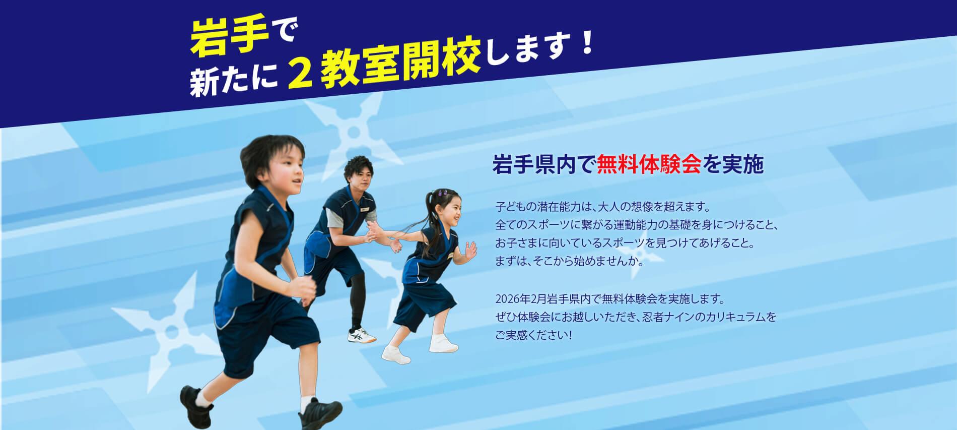 岩手で新たに2教室開校します！岩手県内で無料体験会を実施  子どもの潜在能力は、大人の想像を超えます。 全てのスポーツに繋がる運動能力の基礎を身につけること、 お子さまに向いているスポーツを見つけてあげること。 まずは、そこから始めませんか。  2026年2月岩手県内で無料体験会を実施します。 ぜひ体験会にお越しいただき、忍者ナインのカリキュラムを ご実感ください！