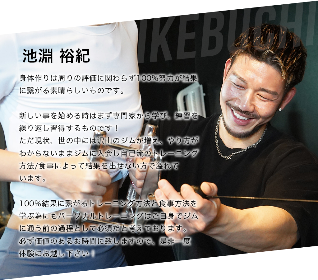 池淵 裕紀 身体作りは周りの評価に関わらず100%努力が結果に繋がる素晴らしいものです。  新しい事を始める時はまず専門家から学び、練習を繰り返し習得するものです！ ただ現状、世の中には沢山のジムが増え、やり方がわからないままジムに入会し自己流のトレーニング方法/食事によって結果を出せない方で溢れて います。  100%結果に繋がるトレーニング方法と食事方法を学ぶ為にもパーソナルトレーニングはご自身でジムに通う前の過程として必須だと考えております。 必ず価値のあるお時間に致しますので、是非一度 体験にお越し下さい！