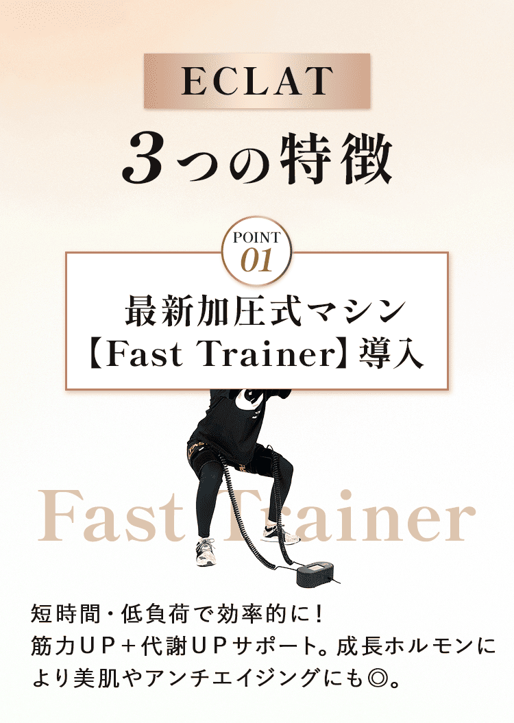 ECLAT　３つの特徴  ①	最新加圧式マシン【Fast Trainer】導入 短時間・低負荷で効率的に！筋力ＵＰ＋代謝ＵＰサポート。成長ホルモンにより美肌やアンチエイジングにも◎。