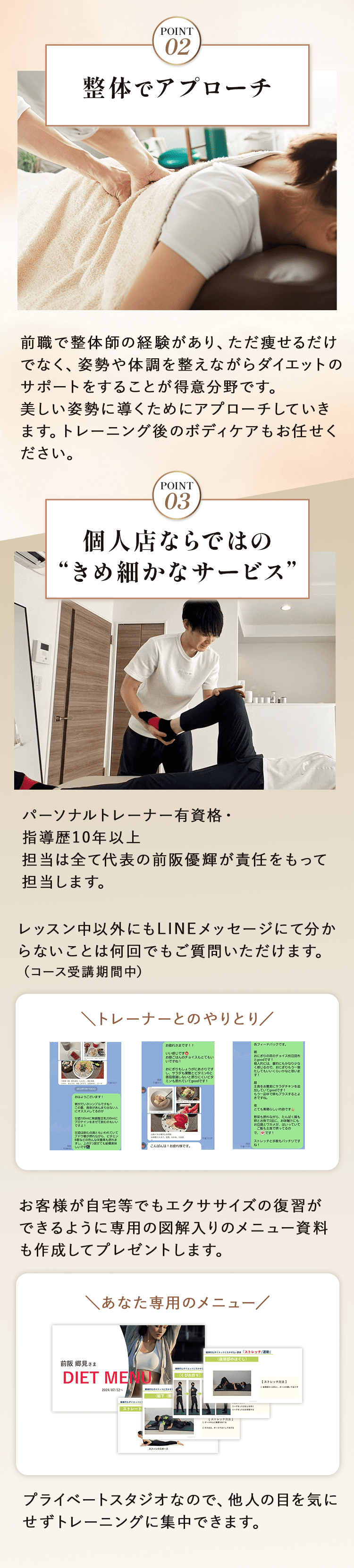 ②	整体でアプローチ 前職で整体師の経験があり、ただ痩せるだけでなく、姿勢や体調を整えながらダイエットのサポートをすることが得意分野です。 美しい姿勢に導くためにアプローチしていきます。トレーニング後のボディケアもお任せください。    ③	個人店ならではの“きめ細かなサービス”   パーソナルトレーナー有資格・指導歴10年以上　 担当は全て代表の前阪優輝が責任をもって担当します。   レッスン中以外にもLINEメッセージにて分からないことは何回でもご質問いただけます。（コース受講期間中） お客様が自宅等でもエクササイズの復習ができるように専用の図解入りのメニュー資料も作成してプレゼントします   プライベートスタジオなので、他人の目を気にせずトレーニングに集中できます。