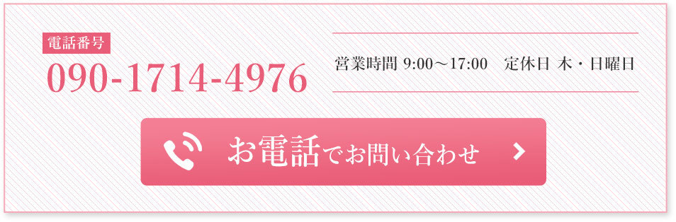 お電話でお問い合わせ 電話番号 090-1714-4976 営業時間　9:00〜17:00 定休日　木・日曜日