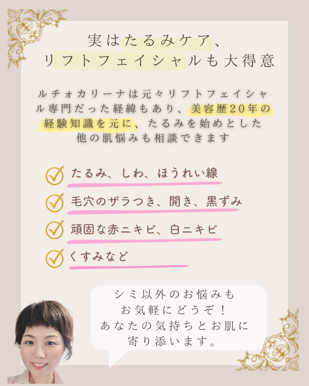 実はたるみケア、リフトフェイシャルも大得意 ルチオカリーナは元々リフトフェイシャル専門だった経緯もあり、美容歴20年の経験知識を元に、たるみを始めとした他の肌悩みも相談できます ◎たるみ、しね、ほうれい線毛穴のザラつき、開き、黒ずみ 頑固な赤ニキビ、白ニキビ くすみなど  シミ以外のお悩みも  お気軽にどうぞ！  あなたの気持ちとお肌に  寄り添います