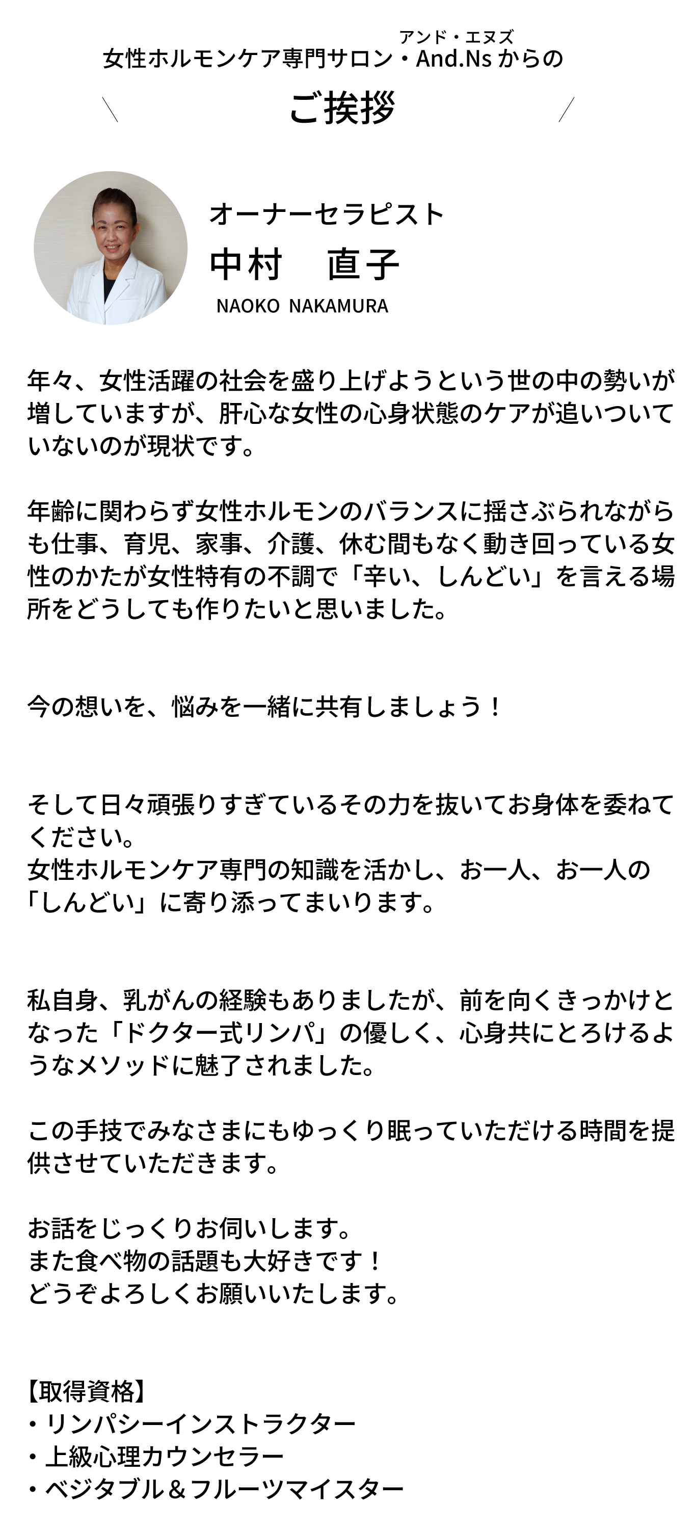 年々、女性活躍の社会を盛り上げようという世の中の勢いが増していますが、肝心な女性の心身状態のケアが追いついていないのが現状です。 年齢に関わらず女性ホルモンのバランスに揺さぶられながらも仕事、育児、家事、介護、休む間もなく動き回っている女性のかたが女性特有の不調で「辛い、しんどい」を言える場所をどうしても作りたいと思いました。 今の想いを、悩みを一緒に共有しましょう！ そして日々頑張りすぎているその力を抜いてお身体を委ねてください。 女性ホルモンケア専門の知識を活かし、お一人、お一人の「しんどい」に寄り添ってまいります。 私自身、乳がんの経験もありましたが、前を向くきっかけとなった「ドクター式リンパ」の優しく、心身共にとろけるようなメソッドに魅了されました。 この手技でみなさまにもゆっくり眠っていただける時間を提供させていただきます。 上級心理カウンセラー・ベジタブル＆フルーツマイスター資格取得しております。 お話をじっくりお伺いします。また食べ物の話題も大好きです！どうぞよろしくお願いいたします。