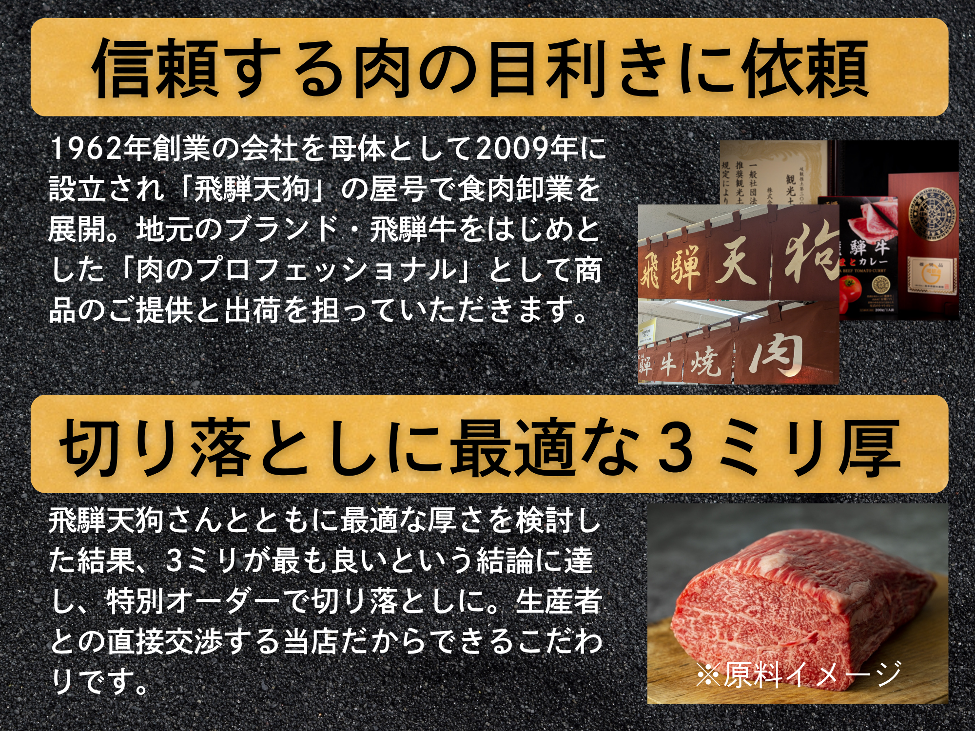 信頼する肉の目利きにオーダー。1962年創業の会社を母体として2009年に設立され「飛騨天狗」の屋号で食肉卸業を展開。地元のブランド・飛騨牛をはじめとした「肉のプロフェッショナル」として商品のご提供と出荷を担っていただきます。切り落としに最適な３ミリ厚。飛騨天狗さんとともに最適な厚さを検討した結果、3ミリが最も良いという結論に達し、特別オーダーで切り落としに。