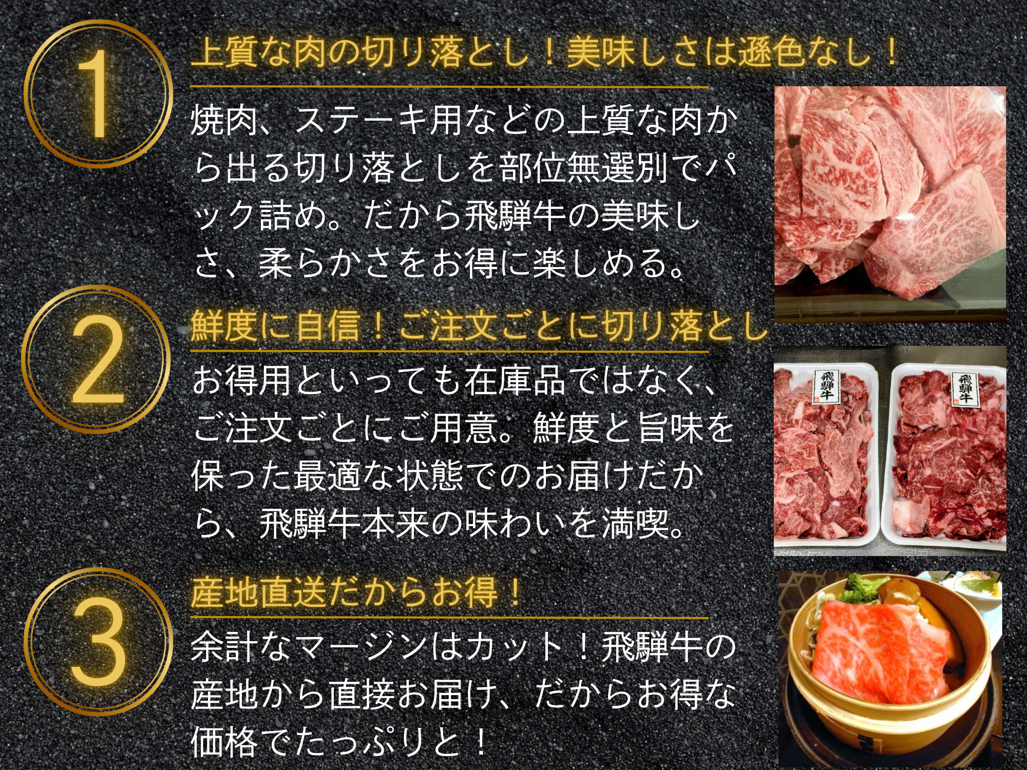 上質な肉の切り落とし！美味しさは遜色なし！焼肉、ステーキ用などの上質な肉から出る切り落としを部位無選別でパック詰め。だから飛騨牛の美味しさ、柔らかさをお得に楽しめる。鮮度に自信！ご注文ごとに切り落とし。お得用といっても在庫品ではなく、ご注文ごとにご用意。鮮度と旨味を保った最適な状態でのお届けだから、飛騨牛本来の味わいを満喫。産地直送だからお得！余計なマージンはカット！飛騨牛の産地から直接お届け、だからお得な価格でたっぷりと！