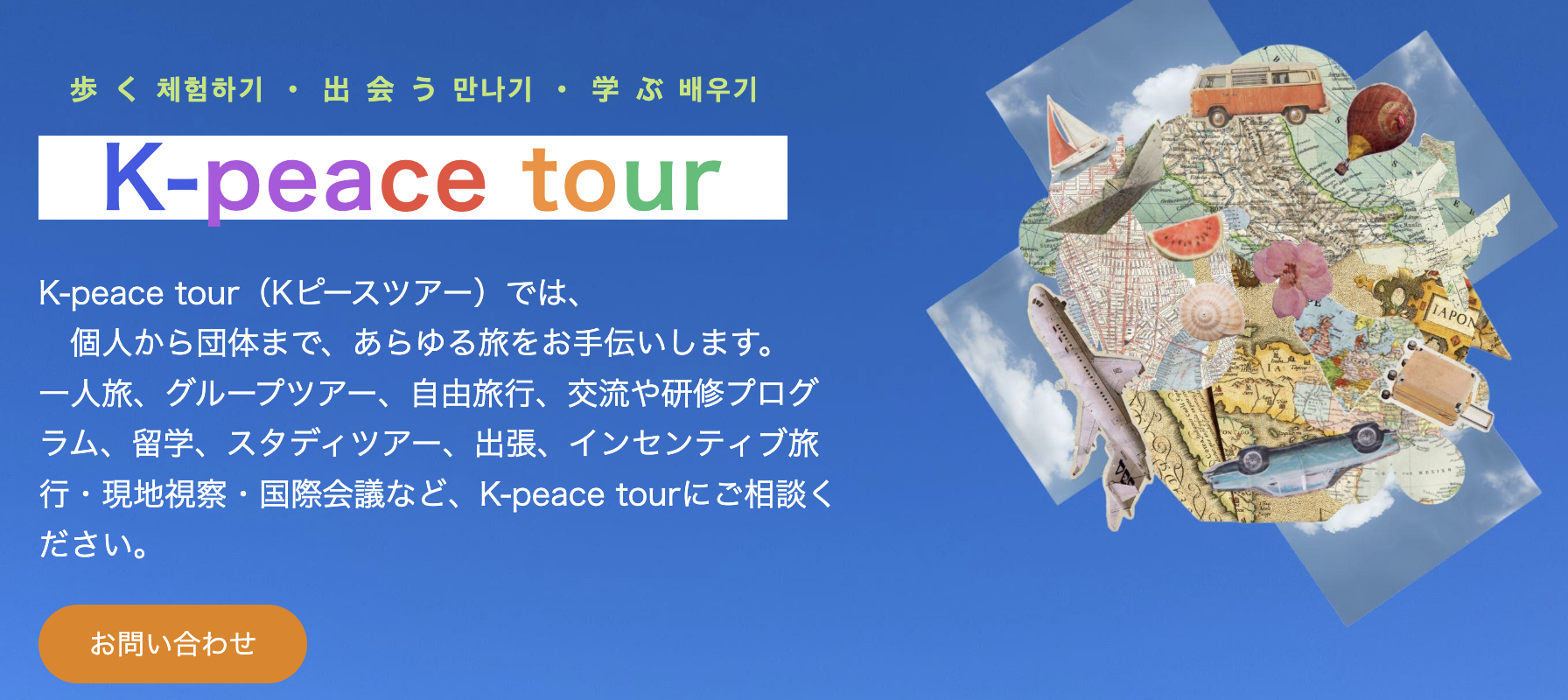K-peace tour（Kピースツアー）では、 　個人から団体まで、あらゆる旅をお手伝いします。 一人旅、グループツアー、自由旅行、交流や研修プログラム、留学、スタディツアー、出張、インセンティブ旅行・現地視察・国際会議など、K-peace tourにご相談ください。