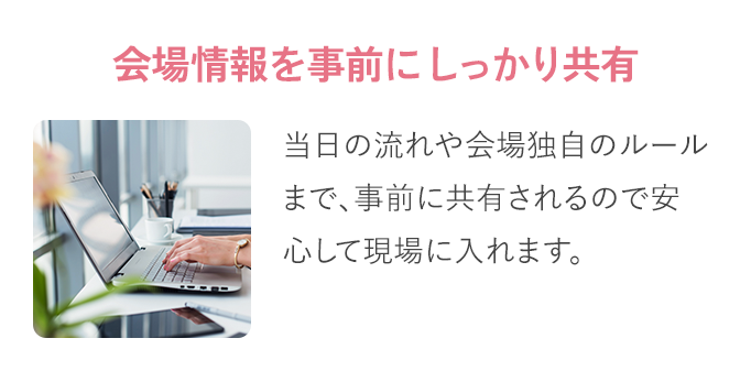 会場情報を​事前に​しっかり​共有：当日の​流れや​会場独自の​ルールまで、​ 事前に​共有されるので​ 安心して​現場に​入れます。​