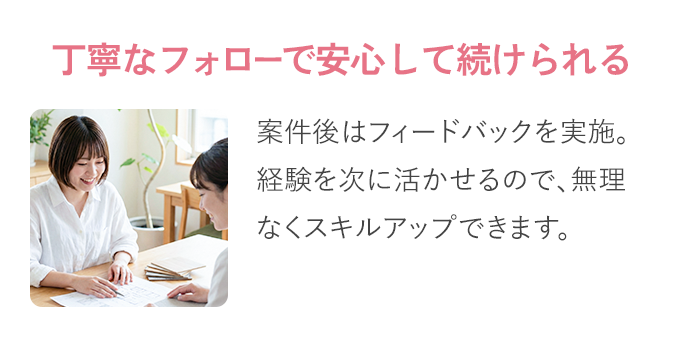 丁寧な​フォローで​安心して​続けられる​：案件後は​フィードバックを​実施。​ 経験を​次に​活かせるので、​無理なく​スキルアップできます。​