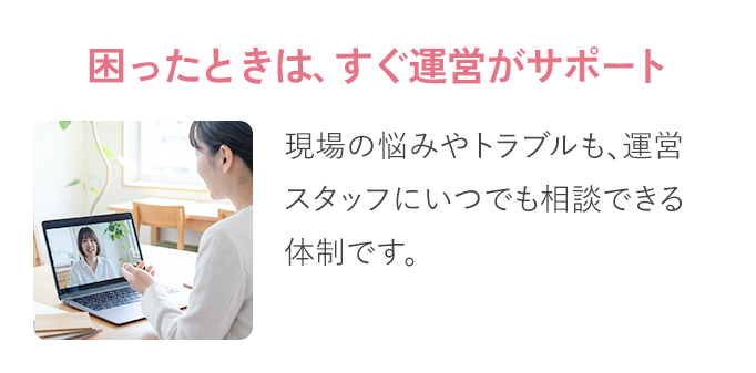 困った​ときは、​すぐ​運営が​サポート：現場の​悩みや​トラブルも、​ 運営スタッフに​いつでも​相談できる​体制です。​