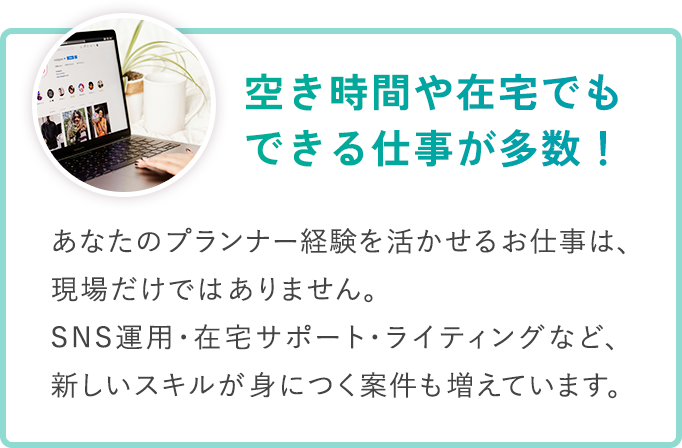 ＼ 空き時間や在宅でもできる仕事が多数！ ／あなたの​プランナー経験を​活かせる​お仕事は、​ 現場だけでは​ありません。​ SNS運用・在宅サポート・ライティングなど、​ 新しい​スキルが​身に​つく​案件も​増えています。​