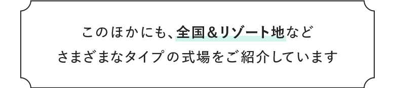このほかにも、全国＆リゾート地など さまざまなタイプの式場をご紹介しています