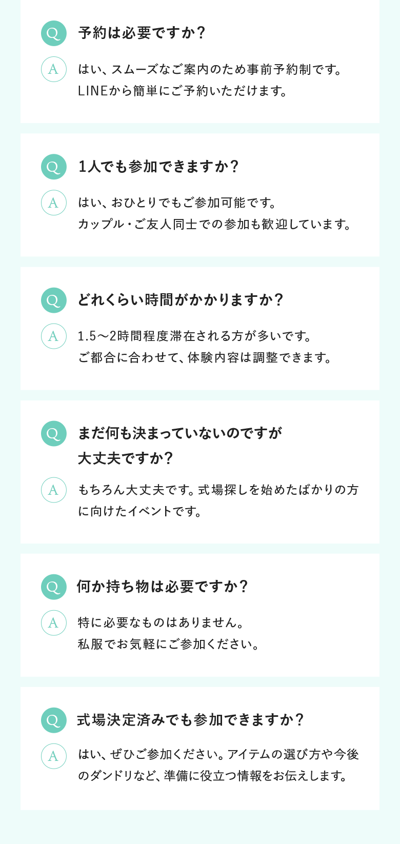 Q.予約は必要ですか？｜Q.1人でも参加できますか？｜Q.どれくらい時間がかかりますか？｜Q.まだ何も決まっていないのですが大丈夫ですか？｜Q.何か持ち物は必要ですか？| Q.式場決定済みでも参加できますか？