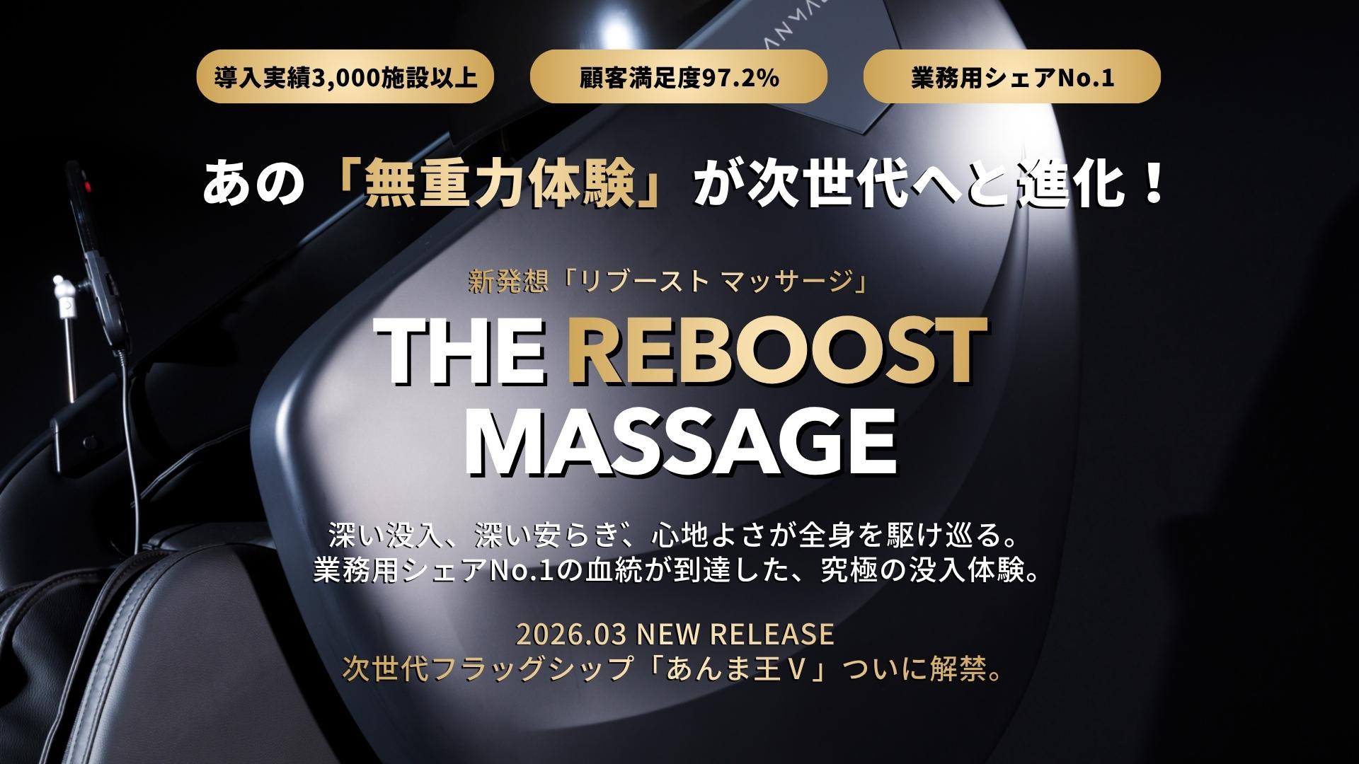 導入実績3,000施設以上、顧客満足度97.2%、業務用シェアNo.1、あの「無重力体験」が次世代へと進化！新発想「リブースト マッサージ」、深い没入、深い安らぎ、心地よさが全身を駆け巡る。  業務用シェアNo.1の血統が到達した、究極の没入体験。2026.02 NEW RELEASE  次世代フラッグシップ「あんま王Ⅴ」ついに解禁。