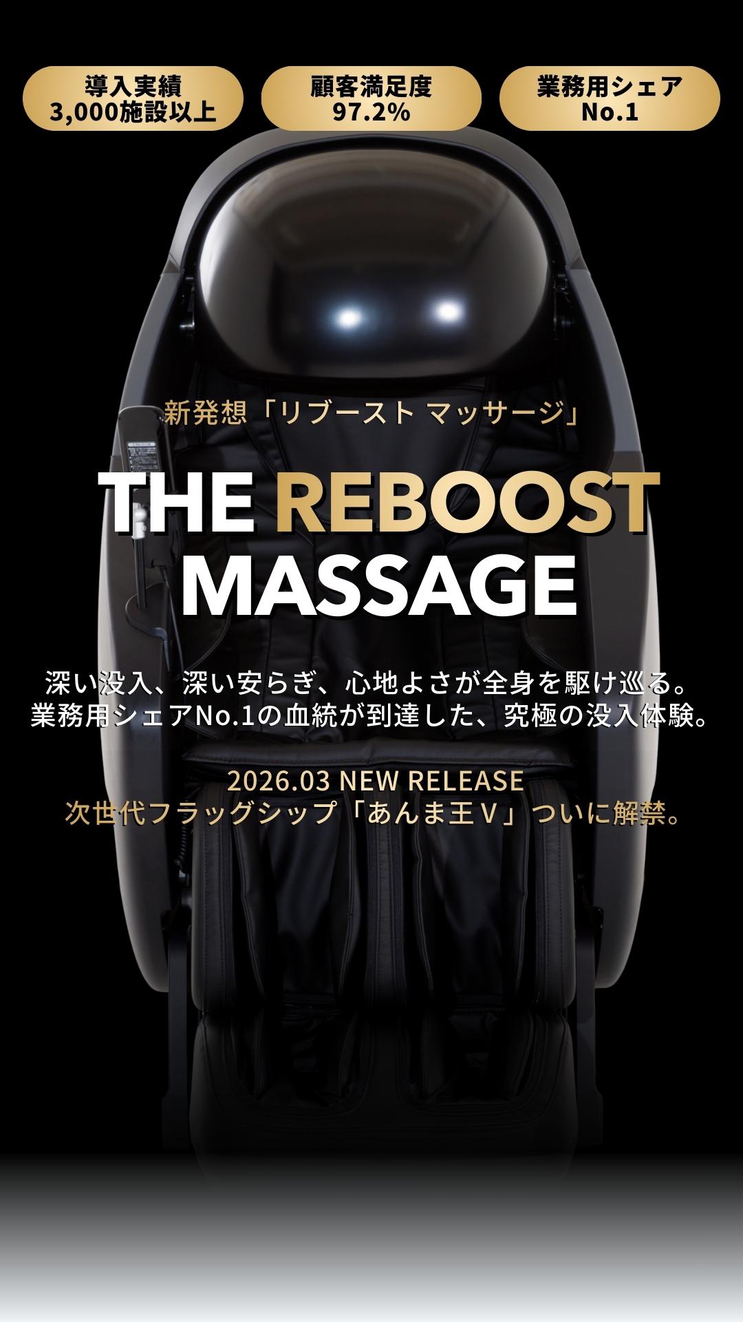 導入実績3,000施設以上、顧客満足度97.2%、業務用シェアNo.1、新発想「リブースト マッサージ」、深い没入、深い安らぎ、心地よさが全身を駆け巡る。  業務用シェアNo.1の血統が到達した、究極の没入体験。2026.02 NEW RELEASE  次世代フラッグシップ「あんま王Ⅴ」ついに解禁。