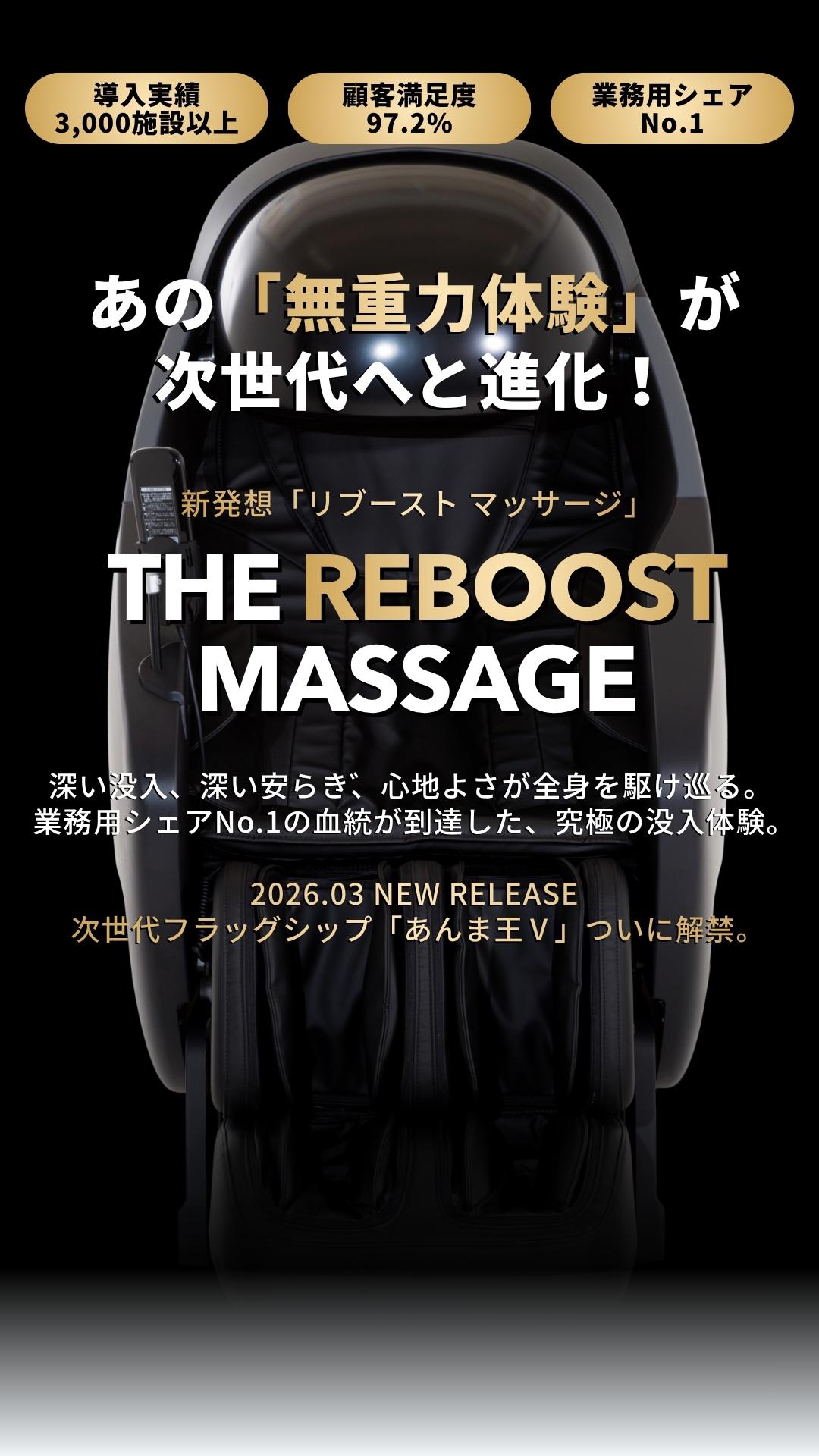 導入実績3,000施設以上、顧客満足度97.2%、業務用シェアNo.1、あの「無重力体験」が次世代へと進化！新発想「リブースト マッサージ」、深い没入、深い安らぎ、心地よさが全身を駆け巡る。  業務用シェアNo.1の血統が到達した、究極の没入体験。2026.02 NEW RELEASE  次世代フラッグシップ「あんま王Ⅴ」ついに解禁。
