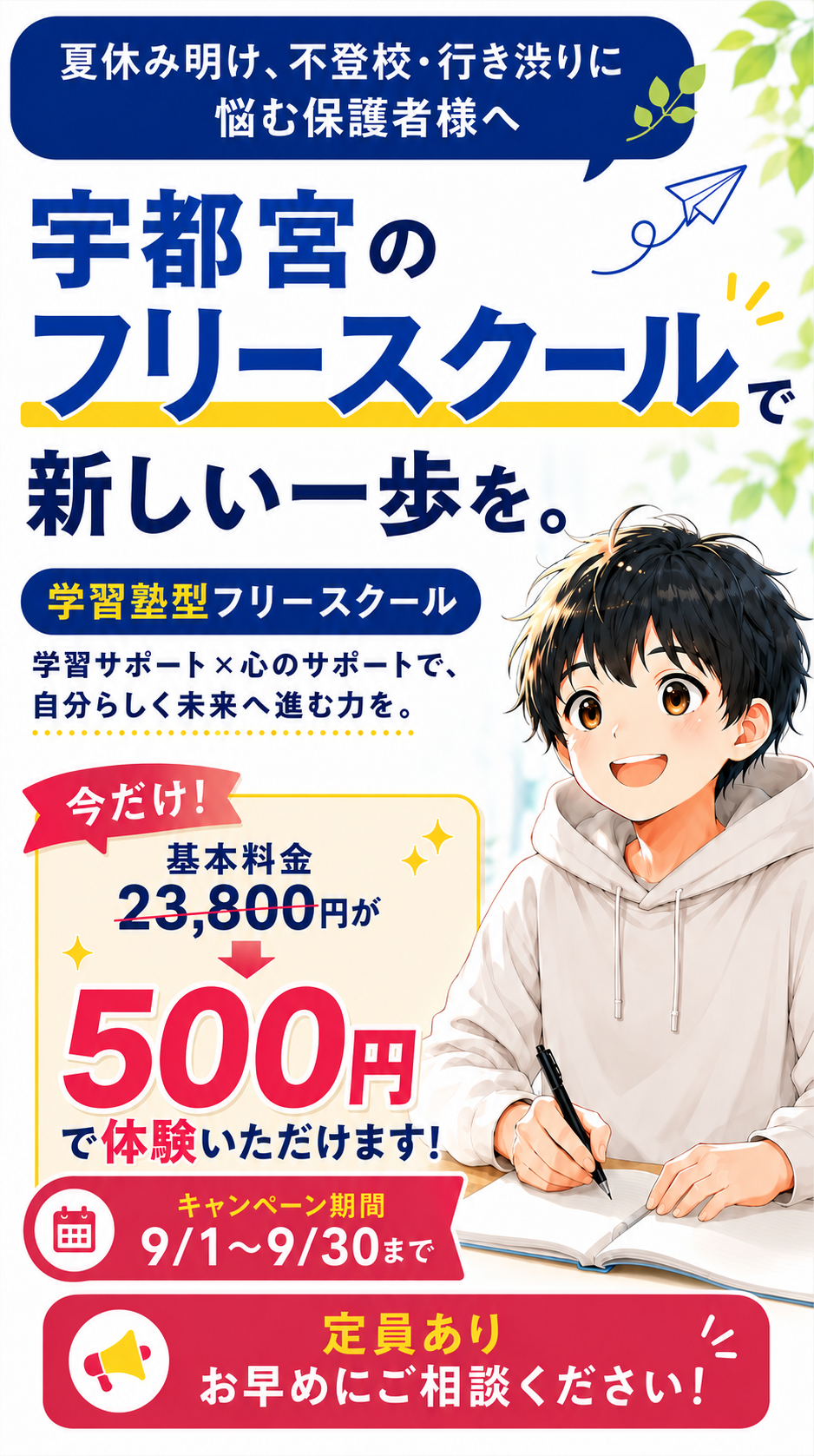 夏休み明け、不登校・行き渋りに悩む保護者様へ。宇都宮のフリースクールで新しい一歩を。学習塾型フリースクール スクサポ‼、学習サポート×心のサポートで自分らしく未来へ進む力を。今だけ、まるごと1ヶ月500円で体験可能。キャンペーン期間9/1〜9/30まで。定員あり、お早めにご相談ください。