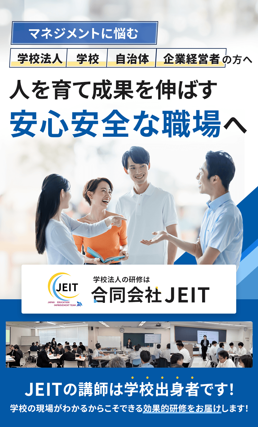 マネジメントに悩む、学校法人・学校・自治体・企業経営者の方へ。人を育て成果を伸ばす『安心安全な職場へ』JEITの講師は学校出身者です！学校の現場がわかるからこそできる効果的研修をお届けします！