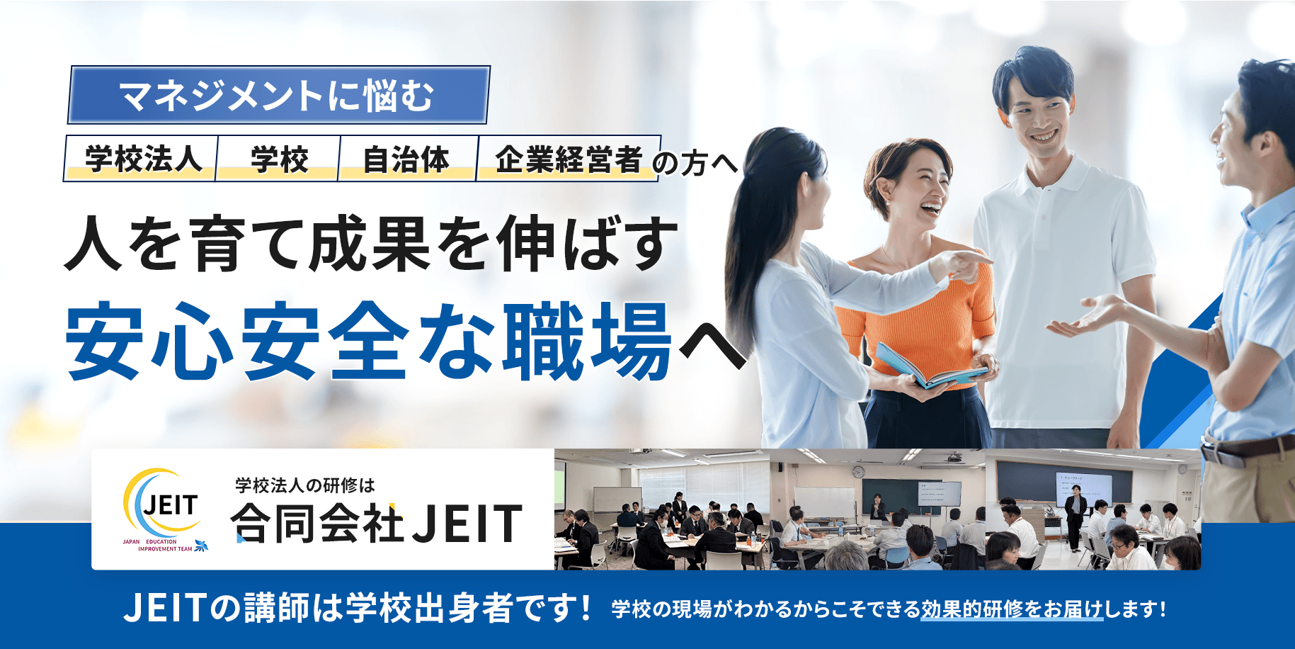 マネジメントに悩む、学校法人・学校・自治体・企業経営者の方へ。人を育て成果を伸ばす『安心安全な職場へ』JEITの講師は学校出身者です！学校の現場がわかるからこそできる効果的研修をお届けします！