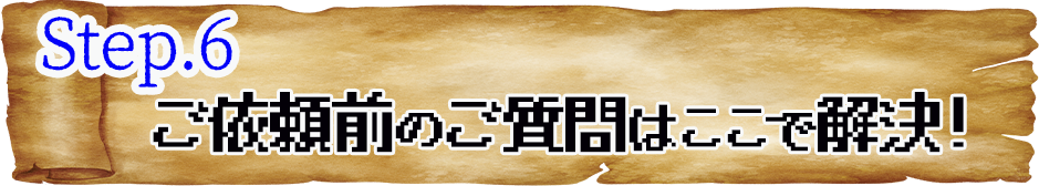 STEP.6 ご依頼前のご質問はここで解決！