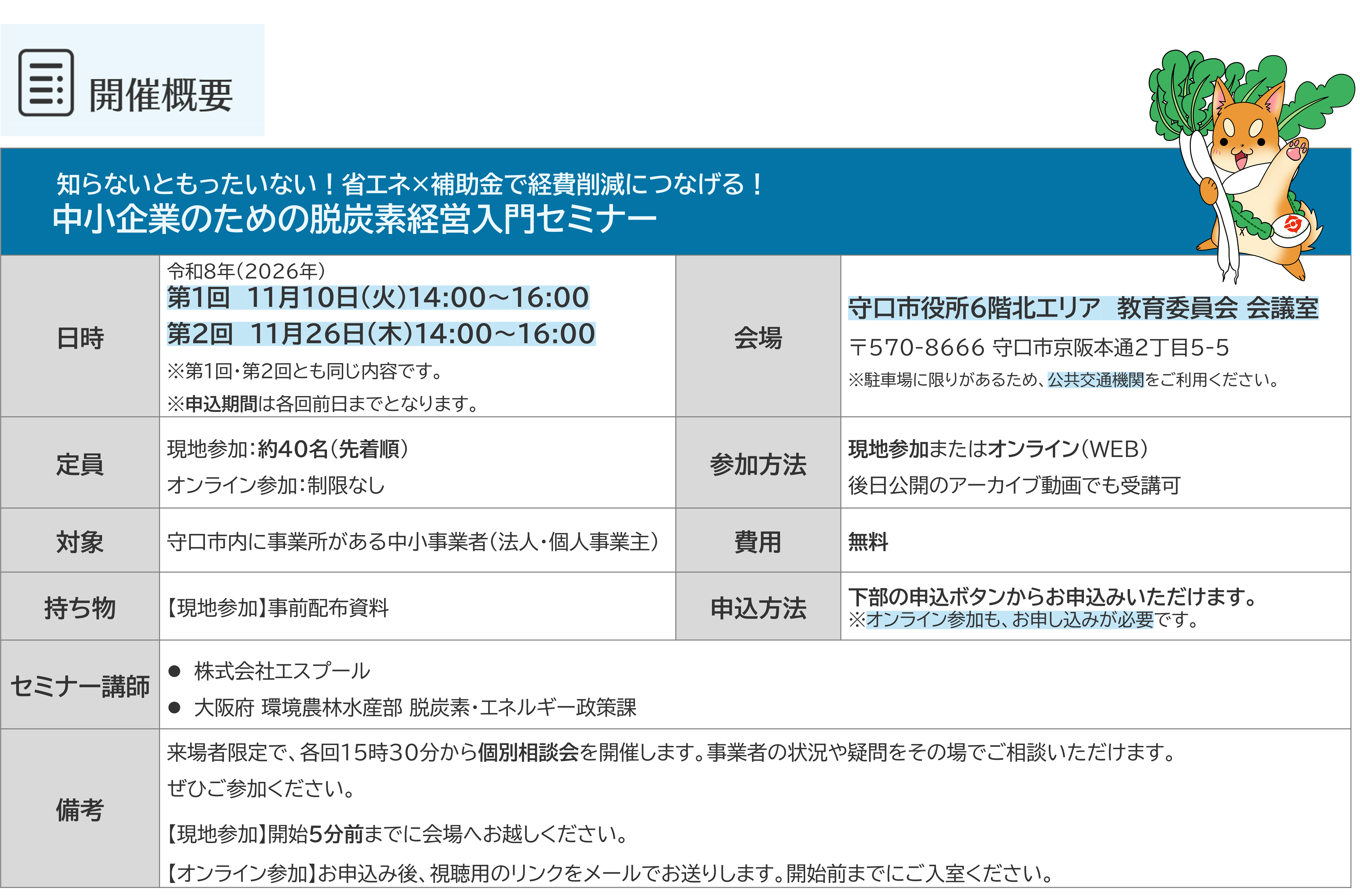 知らないともったいない！省エネ×補助金で経費削減につなげる！ 　　中小企業のための脱炭素経営入門セミナー 日時：令和8年（2026年）第1回　11月10日（火）14:00〜16:00/第2回　11月26日（木）14:00〜16:00※第1回・第2回とも同じ内容です。※申込期間は各回前日までとなります。 会場：守口市役所6階北エリア　教育委員会 会議室　〒570-8666 守口市京阪本通2丁目5-5※駐車場に限りがあるため、公共交通機関をご利用ください。 定員：現地参加：約４０名（先着順）オンライン参加：制限なし 参加方法：現地参加またはオンライン（WEB）後日公開のアーカイブ動画でも受講可 対象：守口市内に事業所がある中小事業者（法人・個人事業主） 費用：無料 持ち物：【現地参加】事前配布資料 申込方法：下部の申込ボタンからお申込みいただけます。※オンライン参加も、お申し込みが必要です。 セミナー講師：株式会社エスプール/大阪府 環境農林水産部 脱炭素・エネルギー政策課 備考：来場者限定で、各回１５時３０分から個別相談会を開催します。事業者の状況や疑問をその場でご相談いただけます。 ぜひご参加ください。 【現地参加】開始5分前までに会場へお越しください。 【オンライン参加】お申込み後、視聴用のリンクをメールでお送りします。開始前までにご入室ください。