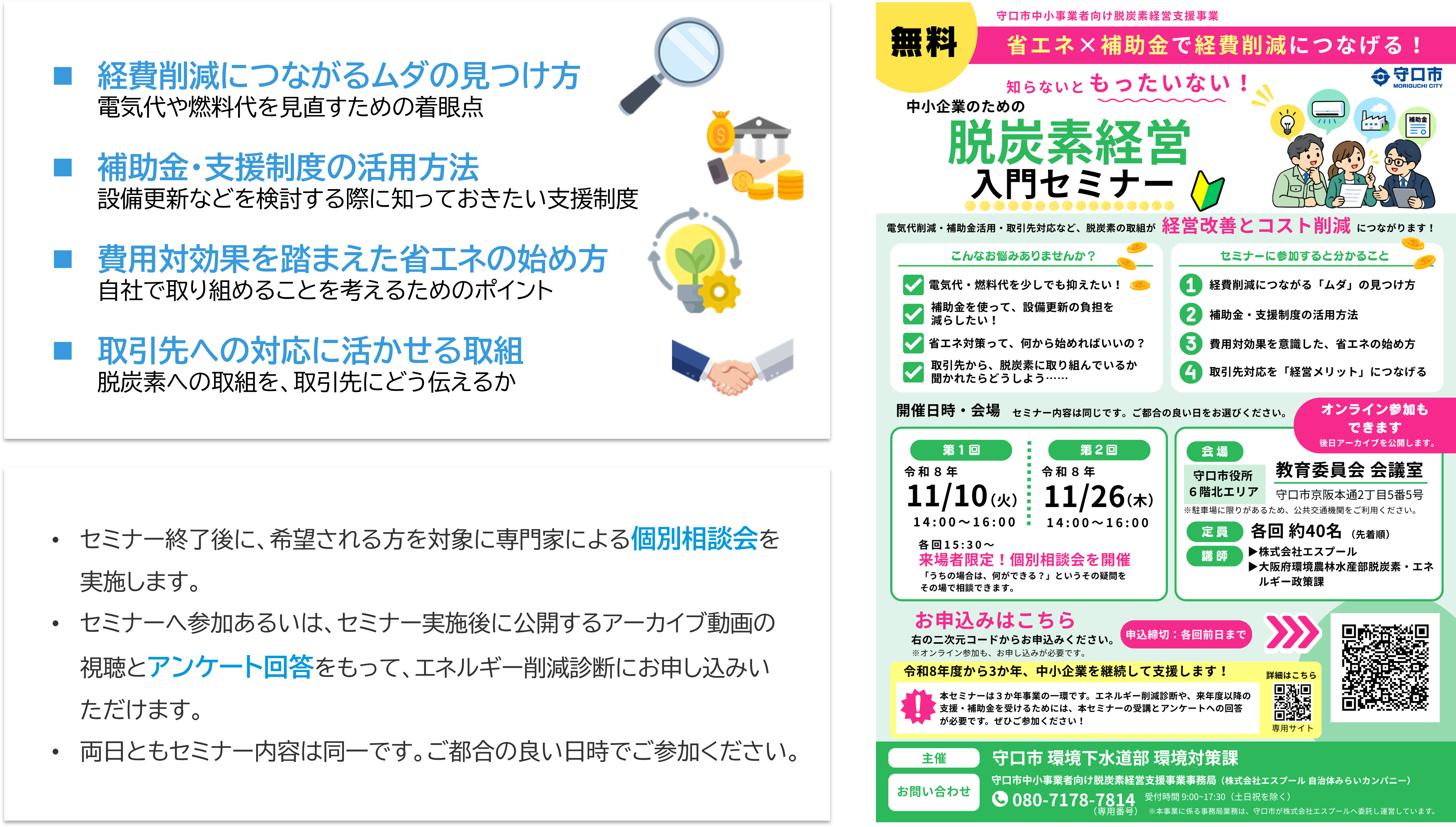 	経費削減につながるムダの見つけ方 電気代や燃料代を見直すための着眼点 	補助金・支援制度の活用方法 設備更新などを検討する際に知っておきたい支援制度 	費用対効果を踏まえた省エネの始め方 自社で取り組めることを考えるためのポイント 	取引先への対応に活かせる取組 脱炭素への取組を、取引先にどう伝えるか ・セミナー終了後に、希望される方を対象に専門家による個別相談会を実施します。 ・セミナーへ参加あるいは、セミナー実施後に公開するアーカイブ動画の視聴とアンケート回答をもって、エネルギー削減診断にお申し込みいただけます。 ・両日ともセミナー内容は同一です。ご都合の良い日時でご参加ください。