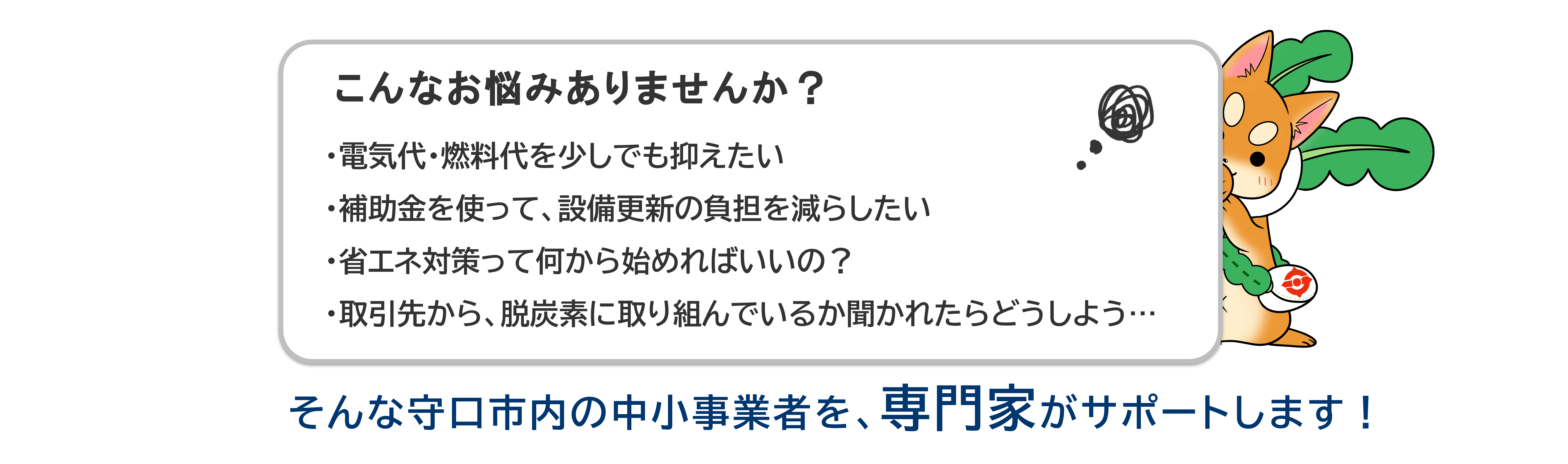 こんなお悩みありませんか？　・電気代・燃料代を少しでも抑えたい・補助金を使って、設備更新の負担を減らしたい・省エネ対策って何から始めればいいの？・取引先から、脱炭素に取り組んでいるか聞かれたらどうしよう…　そんな守口市内の中小事業者を、専門家がサポートします！