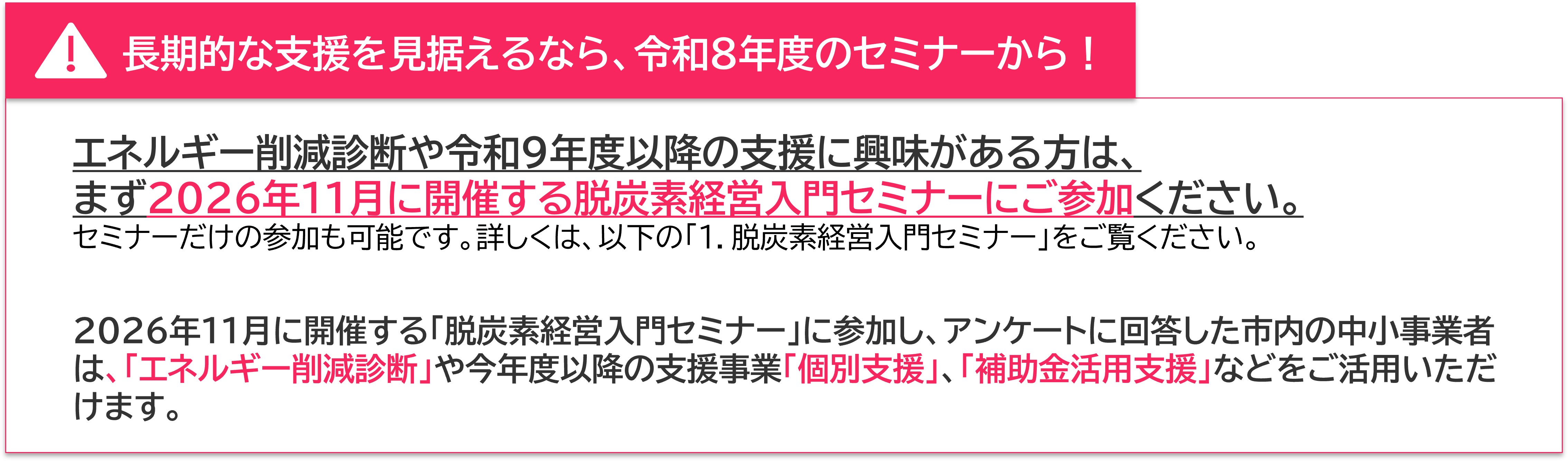 長期的な支援を見据えるなら、令和８年度のセミナーから！ エネルギー削減診断や令和9年度以降の支援に興味がある方は、 まず2026年11月に開催する脱炭素経営入門セミナーにご参加ください。 セミナーだけの参加も可能です。詳しくは、以下の「１．脱炭素経営入門セミナー」をご覧ください。 2026年11月に開催する「脱炭素経営入門セミナー」に参加し、アンケートに回答した市内の中小事業者は、「エネルギー削減診断」や今年度以降の支援事業「個別支援」、「補助金活用支援」などをご活用いただけます。