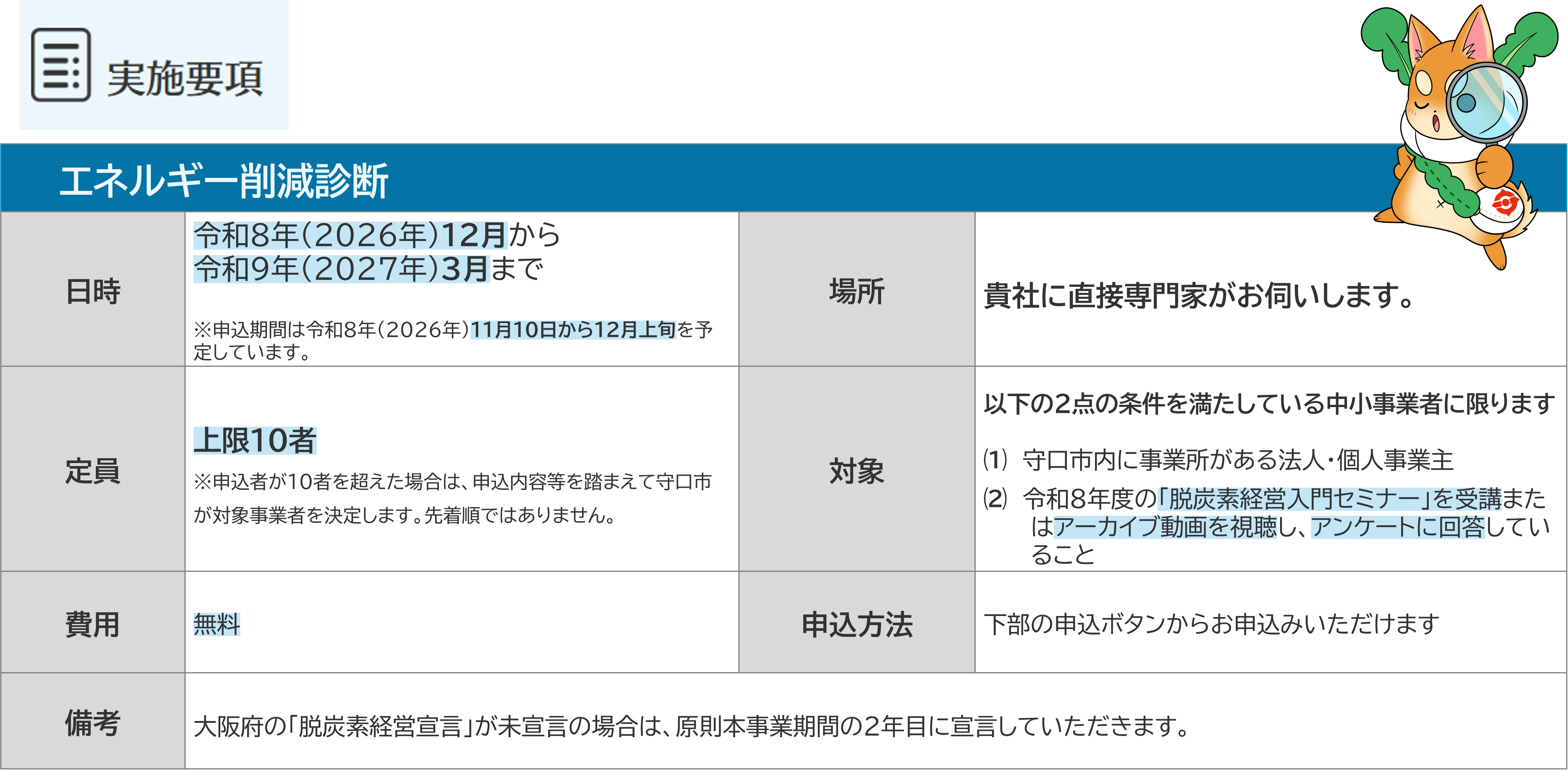 エネルギー削減診断実施要項 日時：令和8年（2026年）１２月から令和９年（２０２７年）３月まで※申込期間は令和８年（2026年）11月10日から12月上旬を予定しています。 場所：貴社に直接専門家が王海外します 定員：上限１０者※申込者が10者を超えた場合は、申込内容等を踏まえて守口市が対象事業者を決定します。先着順ではありません。	 対象：以下の２点の条件を満たしている中小事業者に限ります⑴　守口市内に事業所がある法人・個人事業主⑵　令和８年度の「脱炭素経営入門セミナー」を受講またはアーカイブ動画を視聴し、アンケートに回答していること 費用：無料 申し込み手段：株の申し込みボタンから申し込みいただけます 備考：大阪府の「脱炭素経営宣言」が未宣言の場合は、原則本事業期間の2年目に宣言していただきます。