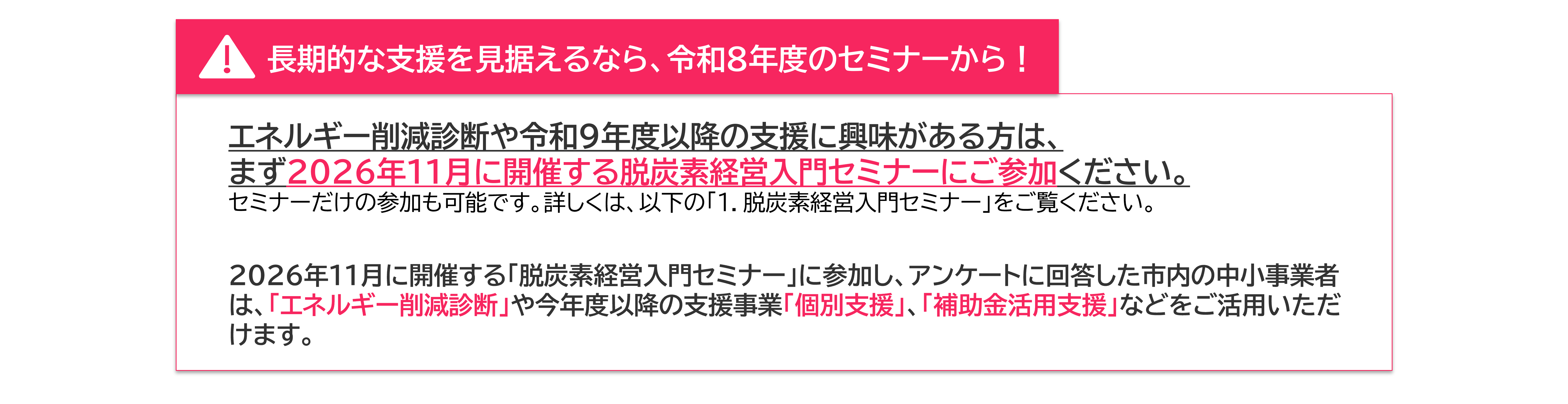 長期的な支援を見据えるなら、令和８年度のセミナーから！ エネルギー削減診断や令和9年度以降の支援に興味がある方は、 まず2026年11月に開催する脱炭素経営入門セミナーにご参加ください。 セミナーだけの参加も可能です。詳しくは、以下の「１．脱炭素経営入門セミナー」をご覧ください。 2026年11月に開催する「脱炭素経営入門セミナー」に参加し、アンケートに回答した市内の中小事業者は、「エネルギー削減診断」や今年度以降の支援事業「個別支援」、「補助金活用支援」などをご活用いただけます。