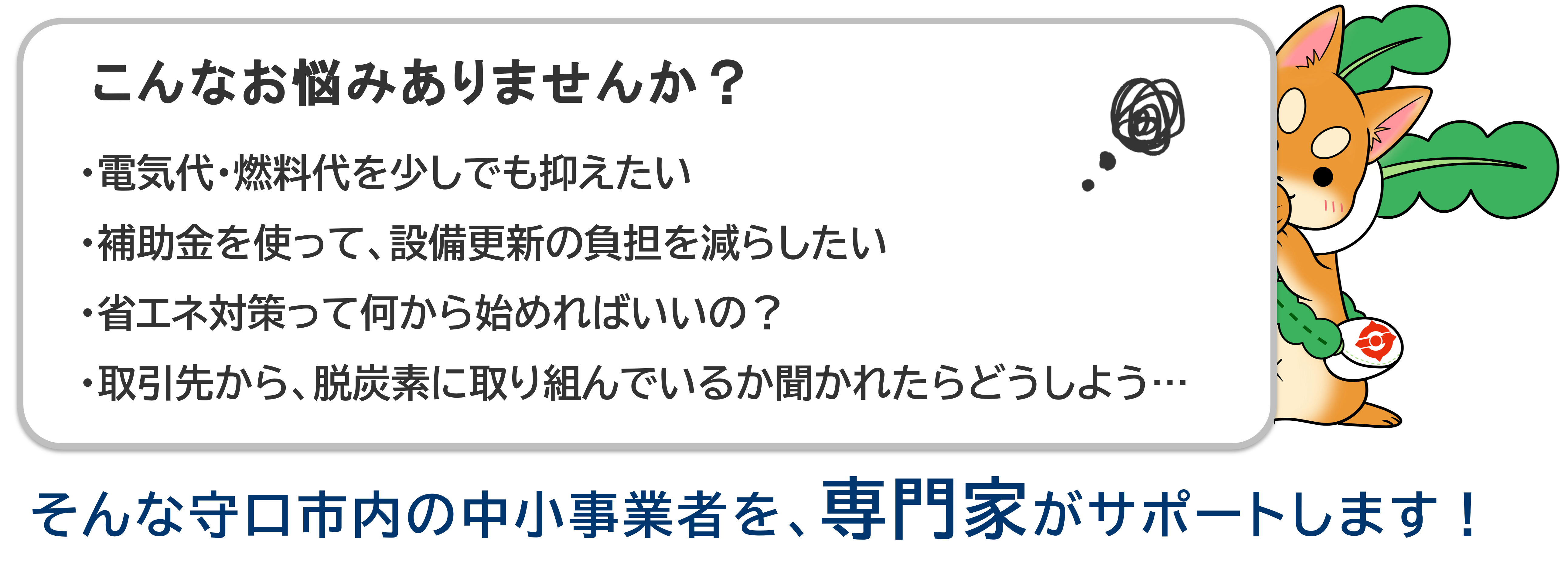 こんなお悩みありませんか？　・電気代・燃料代を少しでも抑えたい・補助金を使って、設備更新の負担を減らしたい・省エネ対策って何から始めればいいの？・取引先から、脱炭素に取り組んでいるか聞かれたらどうしよう…　そんな守口市内の中小事業者を、専門家がサポートします！
