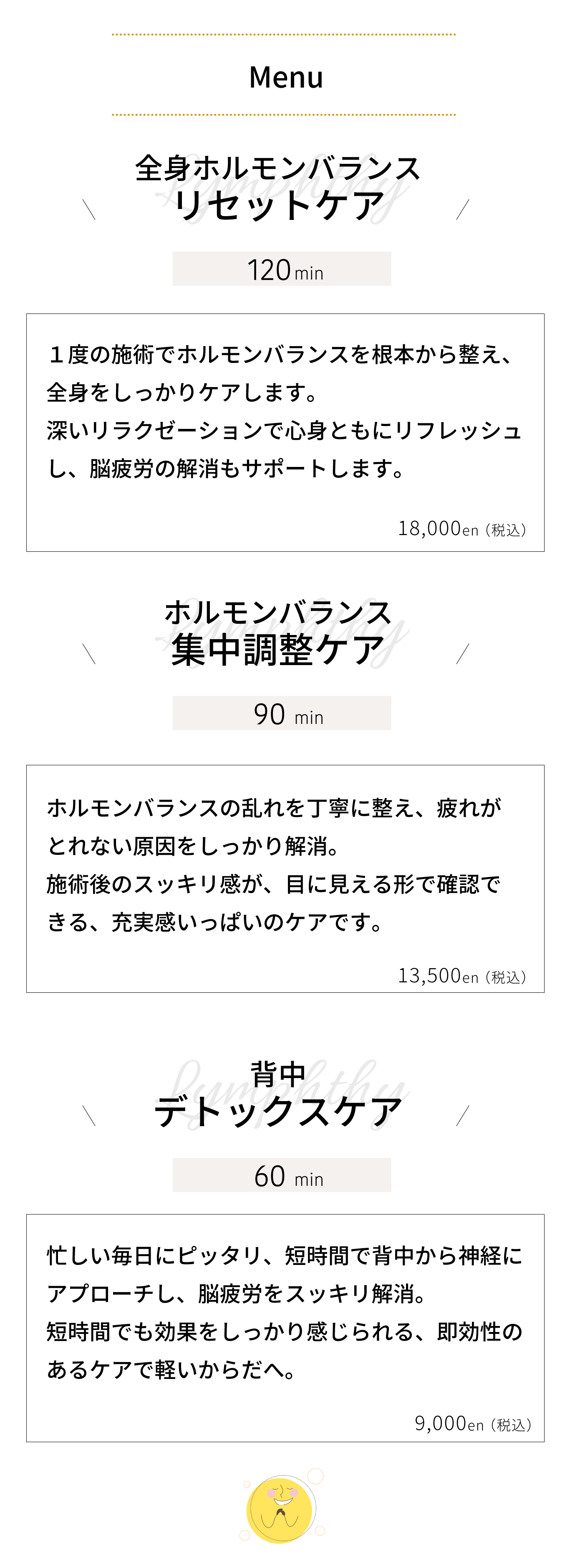 全身ホルモンバランス リセットケア｜１度の施術でホルモンバランスを根本から整え、 全身をしっかりケアします。 深いリラクゼーションで心身ともにリフレッシュ し、脳疲労の解消もサポートします。ホルモンバランス 集中調整ケア｜ホルモンバランスの乱れを丁寧に整え、疲れが とれない原因をしっかり解消。 施術後のスッキリ感が、目に見える形で確認で きる、充実感いっぱいのケアです。背中リンパ デトックスケア｜忙しい毎日にピッタリ、短時間で背中のリンパを 流し、脳疲労をスッキリ解消。 短時間でも効果をしっかり感じられる、即効性の あるケアで軽いからだへ。