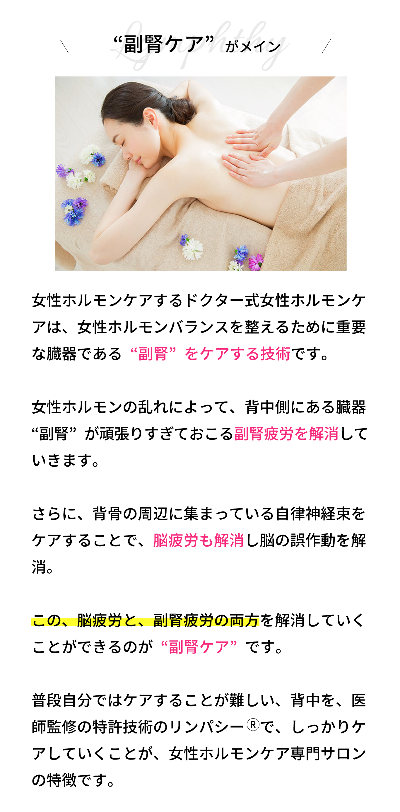 “副腎リンパ”がメイン！リンパシー　の技術は、背骨の周辺に集まってい る自律神経束をケアすることで、脳疲労を解消し ていきます。  さらに、女性ホルモンの乱れによって、背中側に ある臓器“副腎”が頑張りすぎておこる副腎疲労 も解消していきます。  この、脳疲労と、副腎疲労の両方を解消していく ことができるのが“背中リンパ”です。  普段自分ではケアすることが難しい、背中を、医師監修の特許技術のリンパシー　で、しっかりケ アしていくことが、女性ホルモンケア専門サロン の特徴です。