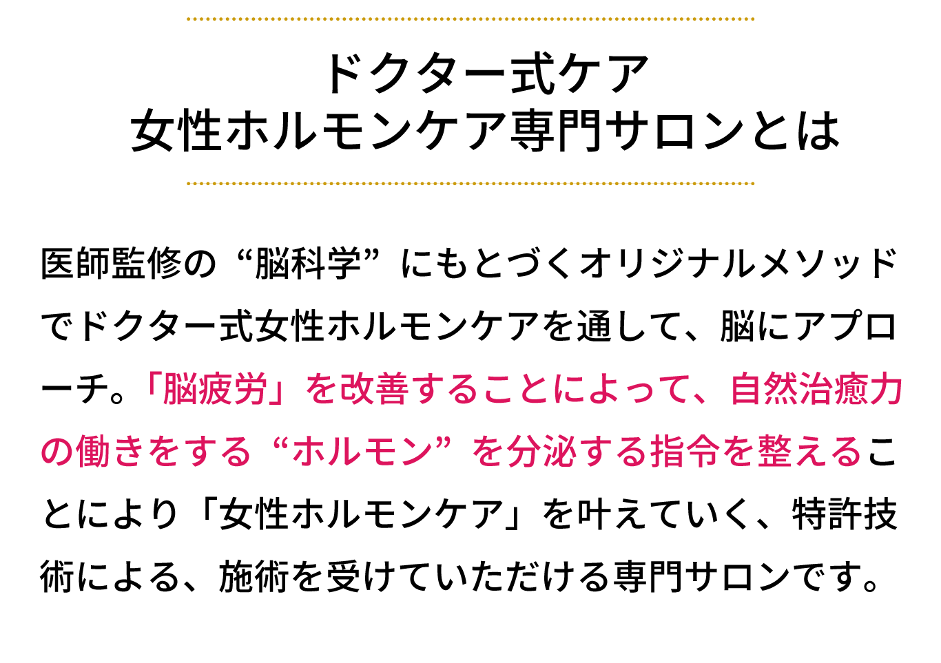 女性ホルモンケア専門サロンとは、医師監修の“脳科学”にもとづくオリジナルメソッド でリンパケアを通して、脳にアプローチ。 「脳疲労」を改善することによって、自然治癒力の働 きをする“ホルモン”を分泌する指令を整えることに より「女性ホルモンケア」を叶えていく、特許技術に よる、施術を受けていただけるサロンです。