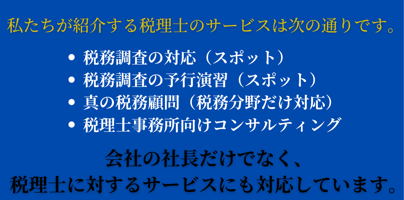 私たちが紹介する税理士のサービスは次の通りです。・税務調査の対応（スポット）・税務調査の予行演習（スポット）・真の税務顧問（税務分野だけ対応）・税理士事務所向けコンサルティング。会社の社長だけでなく、税理士に対するサービスにも対応しています。