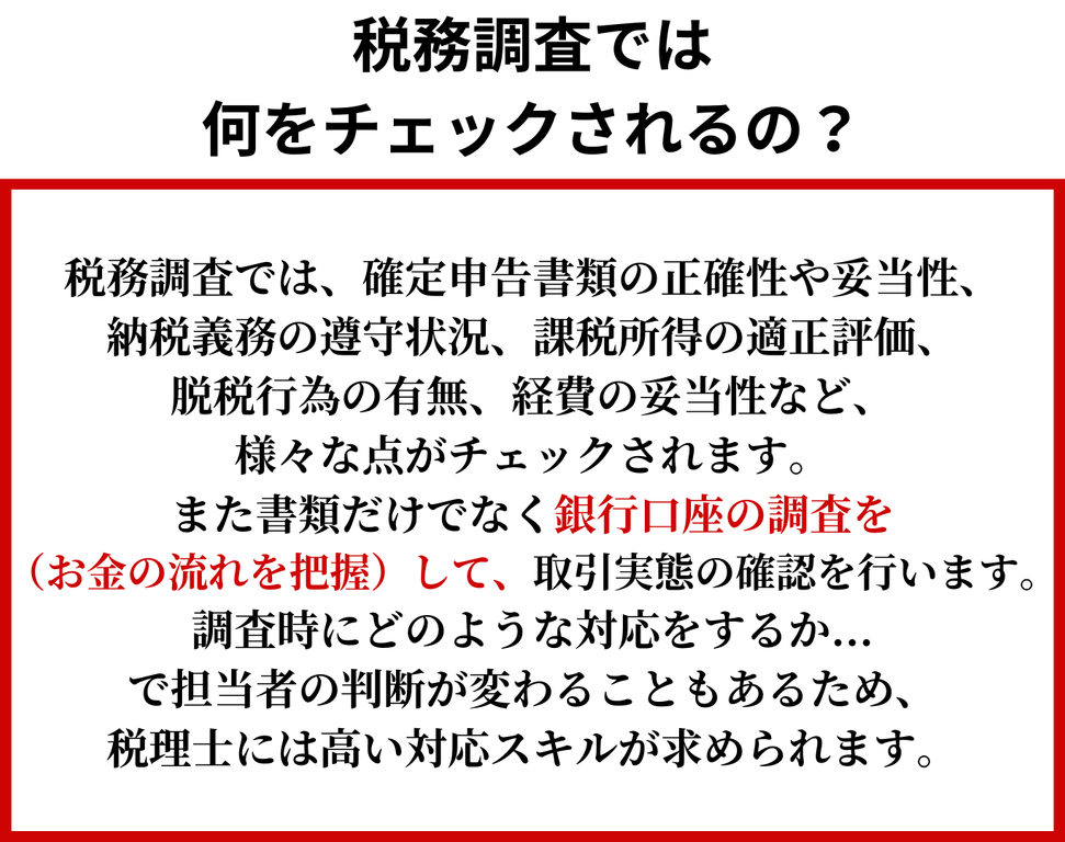 税務調査では何をチェックされるの？税務調査では、確定申告書類の正確性や妥当性、納税義務の遵守状況、課税所得の適正評価、脱税行為の有無、経費の妥当性など、様々な点がチェックされます。また書類だけでなく銀行口座の調査（お金の流れを把握）をして、取引実態の確認を行います。調査時にどのような対応をするか・・で担当者の判断が変わることもあるため、税理士には高い対応スキルが求められます。