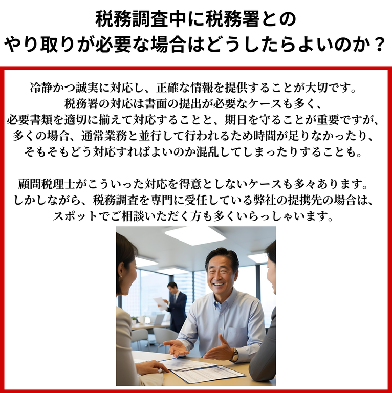 税務調査中に税務署とのやり取りが必要な場合はどうしたらよいのか？冷静かつ誠実に対応し、正確な情報を提供することが大切です。税務署の対応は書面の提出が必要なケースも多く、必要書類を適切に揃えて対応することと、期日を守ることが重要ですが、多くの場合、通常業務と並行して行われるため時間が足りなかったり、そもそもどう対応すればよいのか混乱してしまったりすることも。顧問税理士がこういった対応を得意としないケースも多々あります。しかしながら、税務調査を専門に受任している弊社の提携先の場合は、スポットでご相談いただく方も多くいらっしゃいます。