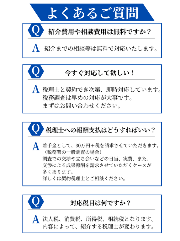 【よくあるご質問】Q紹介費用や相談費用は無料ですか？A紹介までの相談等は無料で対応いたします。Q今すぐ対応して欲しい！A税理士と契約でき次第、即時対応しています。税務調査は早めの対応が大事です、まずはお問合せください。Q税理士への報酬支払はどうすればいい？A着手金として、30万円＋税を請求させていただきます。（税務署の一般調査の場合）調査での交渉や立ち会いなどの日当、実費、また、交渉による成果報酬を請求させていただくケースが多くあります。詳しくは契約税理士とご相談ください。Q対応税目は何ですか？A法人税、消費税、所得税、相続税となります。内容によって、紹介する税理士が変わります。