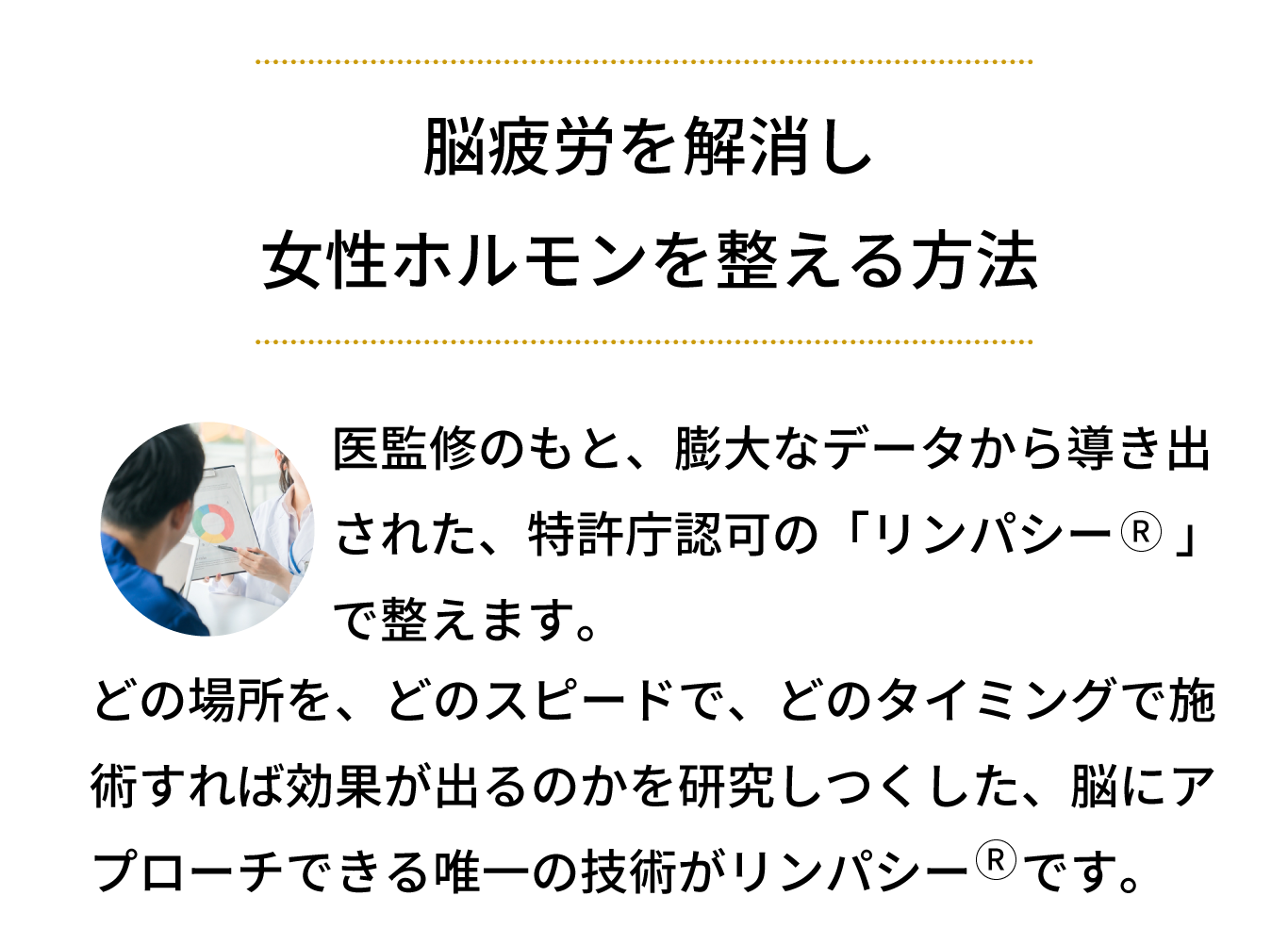 医師監修のもと、膨大なデータから導き出された、特許庁認可のリンパ技術「リンパシー」で整えます。どの場所を、どのスピードで、どのタイミングで施術すれば効果が出るのかを研究しつくした、脳にアプローチできる唯一の技術がリンパシーです。