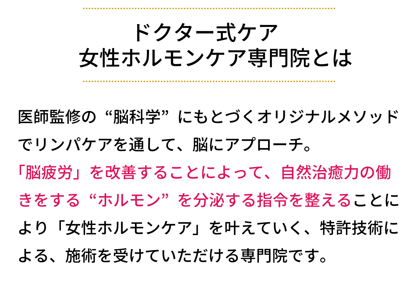 女性ホルモンケア専門サロンとは、医師監修の“脳科学”にもとづくオリジナルメソッド でリンパケアを通して、脳にアプローチ。 「脳疲労」を改善することによって、自然治癒力の働 きをする“ホルモン”を分泌する指令を整えることに より「女性ホルモンケア」を叶えていく、特許技術に よる、施術を受けていただけるサロンです。