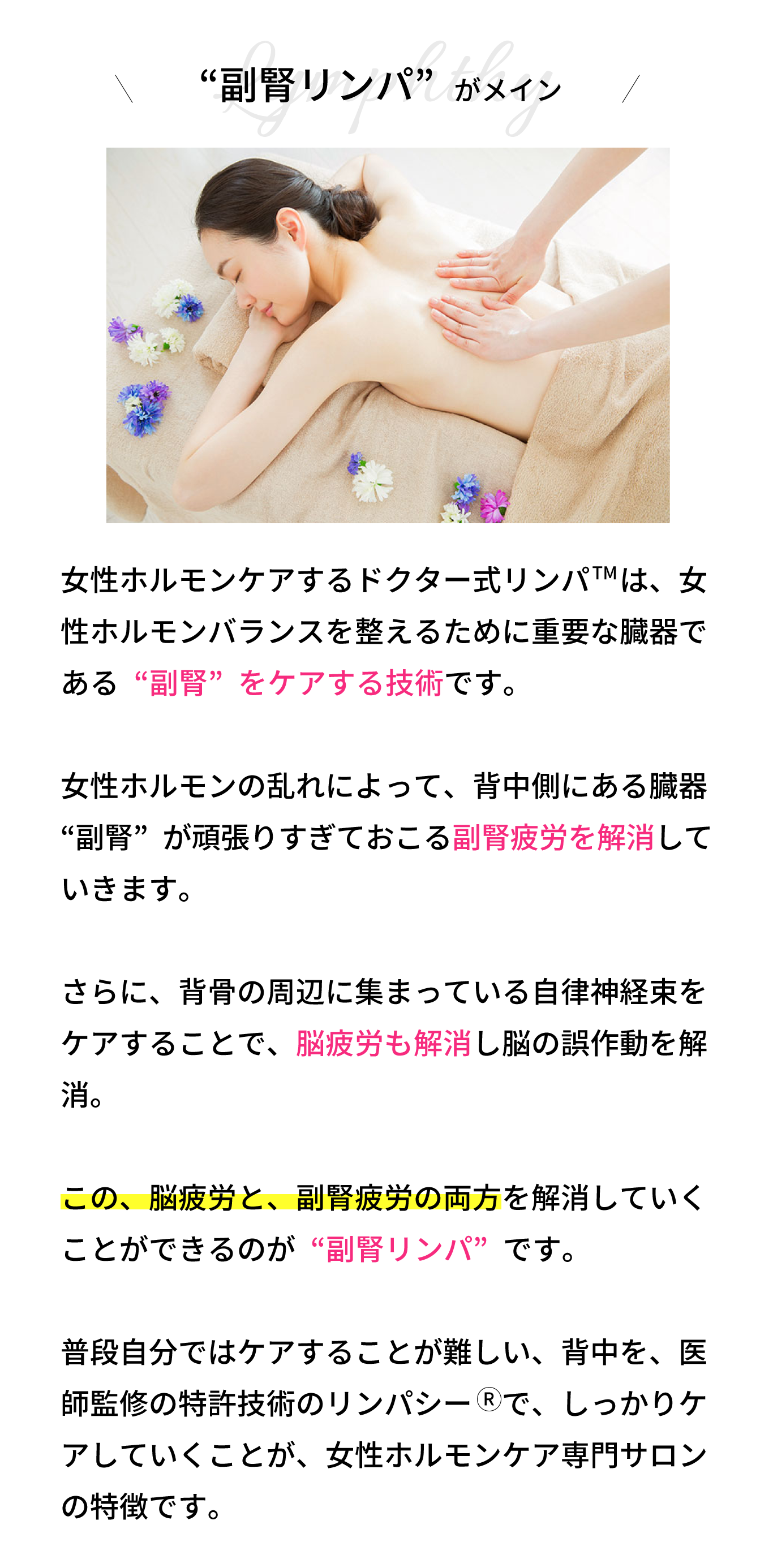 “副腎リンパ”がメイン！リンパシー　の技術は、背骨の周辺に集まってい る自律神経束をケアすることで、脳疲労を解消し ていきます。  さらに、女性ホルモンの乱れによって、背中側に ある臓器“副腎”が頑張りすぎておこる副腎疲労 も解消していきます。  この、脳疲労と、副腎疲労の両方を解消していく ことができるのが“背中リンパ”です。  普段自分ではケアすることが難しい、背中を、医師監修の特許技術のリンパシー　で、しっかりケ アしていくことが、女性ホルモンケア専門サロン の特徴です。