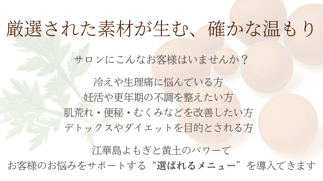 冷えや生理痛、妊活や更年期の不調、肌荒れや便秘・むくみなどに対応する江華島よもぎと黄土の本格よもぎ蒸し。お客様のお悩みをサポートする選ばれるメニューを導入できます。