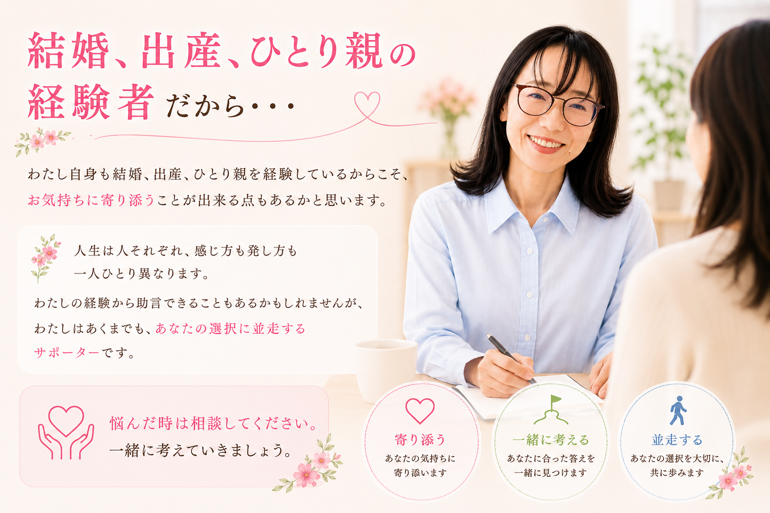 「結婚、出産、離婚の経験者だから・・・  　わたし自身も結婚、出産、離婚を経験しているからこそ、お気持ちに寄り添うことが出来る点もあるかと思います。  ただ、人生は人それぞれ、感じ方も発し方も一人ひとり異なります。 わたしの経験から助言できることもあるかもしれませんが、わたしはあくまでも、あなたの選択に並走するサポーターです。  悩んだ時は相談してください。 一緒に考えていきましょう。」