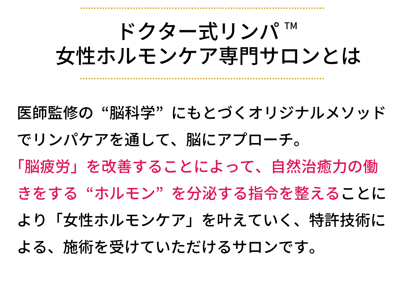 女性ホルモンケア専門サロンとは、医師監修の“脳科学”にもとづくオリジナルメソッド でリンパケアを通して、脳にアプローチ。 「脳疲労」を改善することによって、自然治癒力の働 きをする“ホルモン”を分泌する指令を整えることに より「女性ホルモンケア」を叶えていく、特許技術に よる、施術を受けていただけるサロンです。