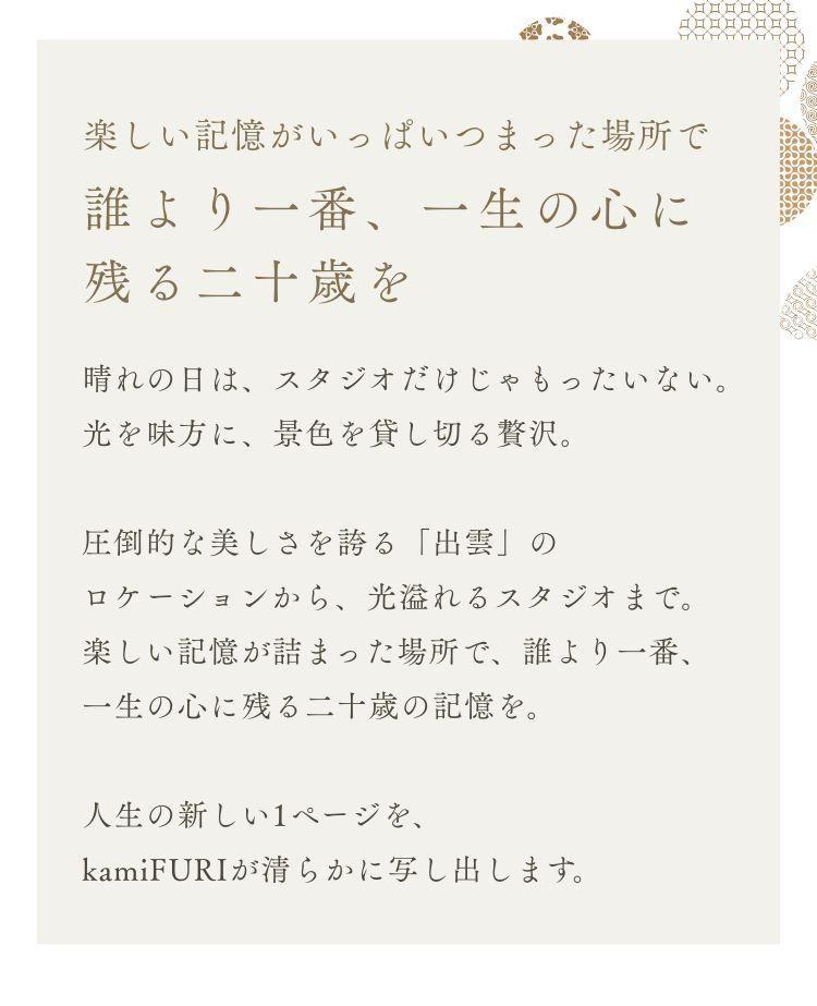 楽しい記憶がいっぱいつまった場所で 誰より一番、一生の心に残る二十歳を 晴れの日は、スタジオだけじゃもったいない。 光を味方に、景色を貸し切る贅沢。 圧倒的な美しさを誇る「出雲」のロケーションから、光溢れるスタジオまで。 楽しい記憶が詰まった場所で、誰より一番、一生の心に残る二十歳の記憶を。 人生の新しい1ページを、kamiFURIが清らかに写し出します。