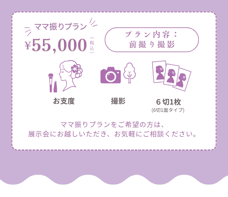 ママ振りプラン 55,000円(税込) プラン内容：前撮り撮影 （お支度、撮影、６切1枚(6切1面タイプ) ママ振りプランをご希望の方は、展示会にお越しいただき、お気軽にご相談ください。